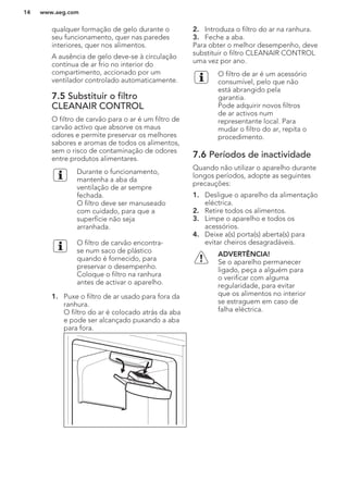 qualquer formação de gelo durante o
seu funcionamento, quer nas paredes
interiores, quer nos alimentos.
A ausência de gelo deve-se à circulação
contínua de ar frio no interior do
compartimento, accionado por um
ventilador controlado automaticamente.
7.5 Substituir o filtro
CLEANAIR CONTROL
O filtro de carvão para o ar é um filtro de
carvão activo que absorve os maus
odores e permite preservar os melhores
sabores e aromas de todos os alimentos,
sem o risco de contaminação de odores
entre produtos alimentares.
Durante o funcionamento,
mantenha a aba da
ventilação de ar sempre
fechada.
O filtro deve ser manuseado
com cuidado, para que a
superfície não seja
arranhada.
O filtro de carvão encontra-
se num saco de plástico
quando é fornecido, para
preservar o desempenho.
Coloque o filtro na ranhura
antes de activar o aparelho.
1. Puxe o filtro de ar usado para fora da
ranhura.
O filtro do ar é colocado atrás da aba
e pode ser alcançado puxando a aba
para fora.
2. Introduza o filtro do ar na ranhura.
3. Feche a aba.
Para obter o melhor desempenho, deve
substituir o filtro CLEANAIR CONTROL
uma vez por ano.
O filtro de ar é um acessório
consumível, pelo que não
está abrangido pela
garantia.
Pode adquirir novos filtros
de ar activos num
representante local. Para
mudar o filtro do ar, repita o
procedimento.
7.6 Períodos de inactividade
Quando não utilizar o aparelho durante
longos períodos, adopte as seguintes
precauções:
1. Desligue o aparelho da alimentação
eléctrica.
2. Retire todos os alimentos.
3. Limpe o aparelho e todos os
acessórios.
4. Deixe a(s) porta(s) aberta(s) para
evitar cheiros desagradáveis.
ADVERTÊNCIA!
Se o aparelho permanecer
ligado, peça a alguém para
o verificar com alguma
regularidade, para evitar
que os alimentos no interior
se estraguem em caso de
falha eléctrica.
www.aeg.com14
 