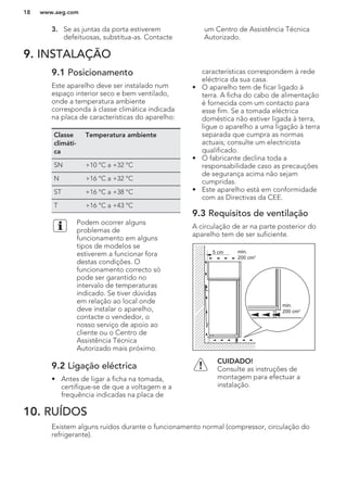3. Se as juntas da porta estiverem
defeituosas, substitua-as. Contacte
um Centro de Assistência Técnica
Autorizado.
9. INSTALAÇÃO
9.1 Posicionamento
Este aparelho deve ser instalado num
espaço interior seco e bem ventilado,
onde a temperatura ambiente
corresponda à classe climática indicada
na placa de características do aparelho:
Classe
climáti-
ca
Temperatura ambiente
SN +10 °C a +32 °C
N +16 °C a +32 °C
ST +16 °C a +38 °C
T +16 °C a +43 °C
Podem ocorrer alguns
problemas de
funcionamento em alguns
tipos de modelos se
estiverem a funcionar fora
destas condições. O
funcionamento correcto só
pode ser garantido no
intervalo de temperaturas
indicado. Se tiver dúvidas
em relação ao local onde
deve instalar o aparelho,
contacte o vendedor, o
nosso serviço de apoio ao
cliente ou o Centro de
Assistência Técnica
Autorizado mais próximo.
9.2 Ligação eléctrica
• Antes de ligar a ficha na tomada,
certifique-se de que a voltagem e a
frequência indicadas na placa de
características correspondem à rede
eléctrica da sua casa.
• O aparelho tem de ficar ligado à
terra. A ficha do cabo de alimentação
é fornecida com um contacto para
esse fim. Se a tomada eléctrica
doméstica não estiver ligada à terra,
ligue o aparelho a uma ligação à terra
separada que cumpra as normas
actuais; consulte um electricista
qualificado.
• O fabricante declina toda a
responsabilidade caso as precauções
de segurança acima não sejam
cumpridas.
• Este aparelho está em conformidade
com as Directivas da CEE.
9.3 Requisitos de ventilação
A circulação de ar na parte posterior do
aparelho tem de ser suficiente.
5 cm min.
200 cm2
min.
200 cm2
CUIDADO!
Consulte as instruções de
montagem para efectuar a
instalação.
10. RUÍDOS
Existem alguns ruídos durante o funcionamento normal (compressor, circulação do
refrigerante).
www.aeg.com18
 
