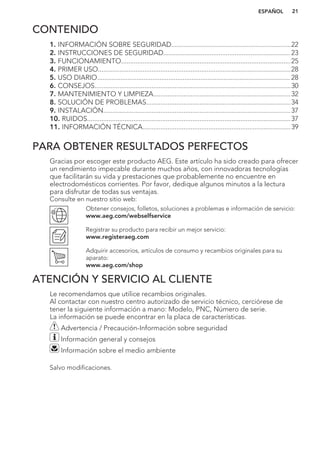 CONTENIDO
1. INFORMACIÓN SOBRE SEGURIDAD...................................................................22
2. INSTRUCCIONES DE SEGURIDAD....................................................................... 23
3. FUNCIONAMIENTO...............................................................................................25
4. PRIMER USO............................................................................................................28
5. USO DIARIO............................................................................................................ 28
6. CONSEJOS..............................................................................................................30
7. MANTENIMIENTO Y LIMPIEZA.............................................................................32
8. SOLUCIÓN DE PROBLEMAS.................................................................................34
9. INSTALACIÓN.........................................................................................................37
10. RUIDOS..................................................................................................................37
11. INFORMACIÓN TÉCNICA...................................................................................39
PARA OBTENER RESULTADOS PERFECTOS
Gracias por escoger este producto AEG. Este artículo ha sido creado para ofrecer
un rendimiento impecable durante muchos años, con innovadoras tecnologías
que facilitarán su vida y prestaciones que probablemente no encuentre en
electrodomésticos corrientes. Por favor, dedique algunos minutos a la lectura
para disfrutar de todas sus ventajas.
Consulte en nuestro sitio web:
Obtener consejos, folletos, soluciones a problemas e información de servicio:
www.aeg.com/webselfservice
Registrar su producto para recibir un mejor servicio:
www.registeraeg.com
Adquirir accesorios, artículos de consumo y recambios originales para su
aparato:
www.aeg.com/shop
ATENCIÓN Y SERVICIO AL CLIENTE
Le recomendamos que utilice recambios originales.
Al contactar con nuestro centro autorizado de servicio técnico, cerciórese de
tener la siguiente información a mano: Modelo, PNC, Número de serie.
La información se puede encontrar en la placa de características.
Advertencia / Precaución-Información sobre seguridad
Información general y consejos
Información sobre el medio ambiente
Salvo modificaciones.
ESPAÑOL 21
 