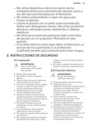• No utilice dispositivos eléctricos dentro de los
compartimientos para alimentos del aparato, salvo si
son del tipo recomendado por el fabricante.
• No utilice pulverizadores ni vapor de agua para
limpiar el aparato.
• Limpie el aparato con un paño suave humedecido.
Utilice solo detergentes neutros. No utilice productos
abrasivos, estropajos duros, disolventes ni objetos
metálicos.
• No almacene sustancias explosivas tales como latas
de aerosol con un propulsor inflamable en este
aparato.
• Si el cable eléctrico sufre algún daño, el fabricante, su
servicio técnico autorizado o un profesional
cualificado tendrán que cambiarlo para evitar riesgos.
2. INSTRUCCIONES DE SEGURIDAD
2.1 Instalación
ADVERTENCIA!
Solo un electricista
cualificado puede instalar
este aparato.
• Retire todo el embalaje
• No instale ni utilice un aparato
dañado.
• Siga las instrucciones de instalación
suministradas con el aparato.
• El aparato es pesado, tenga cuidado
siempre cuando lo mueva. Utilice
siempre guantes de protección.
• Asegúrese de que el aire pueda
circular alrededor del aparato.
• Espere al menos 4 horas antes de
conectar el aparato a la alimentación
eléctrica. Esto es para permitir que el
aceite regrese al compresor.
• No instale el aparato cerca de
radiadores, cocinas, hornos o placas
de cocción.
• La parte posterior del aparato se
debe colocar contra la pared.
• No instale el aparato donde reciba luz
solar directa.
• No coloque este aparato en lugares
demasiado húmedos o fríos, como
anexos a una construcción, garajes o
bodegas.
• Al mover el aparato, levántelo por el
borde frontal para no arañar el suelo.
2.2 Conexión eléctrica
ADVERTENCIA!
Riesgo de incendios y
descargas eléctricas.
• El aparato debe conectarse a tierra.
• Asegúrese de que las
especificaciones eléctricas de la placa
coinciden con las del suministro
eléctrico de su hogar. En caso
contrario, póngase en contacto con
un electricista.
• Utilice siempre una toma con
aislamiento de conexión a tierra
correctamente instalada.
• No utilice adaptadores de enchufes
múltiples ni cables prolongadores.
• Asegúrese de no provocar daños en
los componentes eléctricos (como
enchufe, cable de alimentación,
compresor). Póngase en contacto con
un electricista o con el servicio
técnico autorizado para cambiar los
componentes eléctricos.
ESPAÑOL 23
 