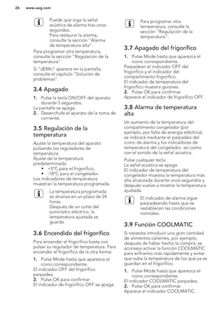 Puede que oiga la señal
acústica de alarma tras unos
segundos.
Para restaurar la alarma,
consulte la sección "Alarma
de temperatura alta".
Para programar otra temperatura,
consulte la sección "Regulación de la
temperatura".
Si "dEMo" aparece en la pantalla,
consulte el capítulo "Solución de
problemas".
3.4 Apagado
1. Pulse la tecla ON/OFF del aparato
durante 5 segundos.
La pantalla se apaga.
2. Desenchufe el aparato de la toma de
corriente.
3.5 Regulación de la
temperatura
Ajuste la temperatura del aparato
pulsando los reguladores de
temperatura.
Ajuste de la temperatura
predeterminada:
• +5°C para el frigorífico;
• -18°C para el congelador.
Los indicadores de temperatura
muestran la temperatura programada.
La temperatura programada
se alcanza en un plazo de 24
horas.
Después de un corte del
suministro eléctrico, la
temperatura ajustada se
guarda.
3.6 Encendido del frigorífico
Para encender el frigorífico basta con
pulsar su regulador de temperatura. Para
encender el frigorífico de la otra forma:
1. Pulse Mode hasta que aparezca el
icono correspondiente.
El indicador OFF del frigorífico
parpadea.
2. Pulse OK para confirmar.
El indicador de frigorífico OFF se apaga.
Para programar otra
temperatura, consulte la
sección "Regulación de la
temperatura".
3.7 Apagado del frigorífico
1. Pulse Mode hasta que aparezca el
icono correspondiente.
Parpadean el indicador OFF del
frigorífico y el indicador del
compartimento frigorífico.
El indicador de temperatura del
frigorífico muestra guiones.
2. Pulse OK para confirmar.
Aparece el indicador de frigorífico OFF.
3.8 Alarma de temperatura
alta
Un aumento de la temperatura del
compartimento congelador (por
ejemplo, por falta de energía eléctrica)
se indicará mediante el parpadeo del
icono de alarma y los indicadores de
temperatura del congelador, así como
con el sonido de la señal acústica.
Pulse cualquier tecla.
La señal acústica se apaga.
El indicador de temperatura del
congelador muestra la temperatura más
alta alcanzada durante unos segundos y
después vuelve a mostrar la temperatura
ajustada.
El indicador de alarma sigue
parpadeando hasta que se
restablecen las condiciones
normales.
3.9 Función COOLMATIC
Si necesita introducir una gran cantidad
de alimentos calientes, por ejemplo,
después de haber hecho la compra, se
aconseja activar la función COOLMATIC
para enfriarlos más rápidamente y evitar
que suba la temperatura de los que ya se
guardan en el frigorífico.
1. Pulse Mode hasta que aparezca el
icono correspondiente.
El indicador COOLMATIC parpadea.
2. Pulse OK para confirmar.
Aparece el indicador COOLMATIC.
www.aeg.com26
 