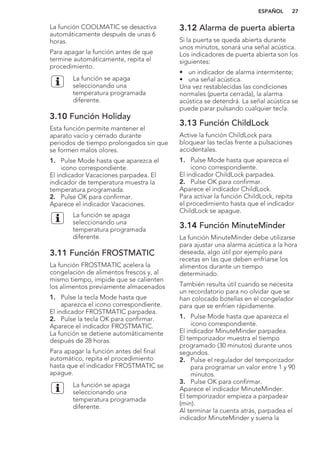 La función COOLMATIC se desactiva
automáticamente después de unas 6
horas.
Para apagar la función antes de que
termine automáticamente, repita el
procedimiento.
La función se apaga
seleccionando una
temperatura programada
diferente.
3.10 Función Holiday
Esta función permite mantener el
aparato vacío y cerrado durante
periodos de tiempo prolongados sin que
se formen malos olores.
1. Pulse Mode hasta que aparezca el
icono correspondiente.
El indicador Vacaciones parpadea. El
indicador de temperatura muestra la
temperatura programada.
2. Pulse OK para confirmar.
Aparece el indicador Vacaciones.
La función se apaga
seleccionando una
temperatura programada
diferente.
3.11 Función FROSTMATIC
La función FROSTMATIC acelera la
congelación de alimentos frescos y, al
mismo tiempo, impide que se calienten
los alimentos previamente almacenados
1. Pulse la tecla Mode hasta que
aparezca el icono correspondiente.
El indicador FROSTMATIC parpadea.
2. Pulse la tecla OK para confirmar.
Aparece el indicador FROSTMATIC.
La función se detiene automáticamente
después de 28 horas.
Para apagar la función antes del final
automático, repita el procedimiento
hasta que el indicador FROSTMATIC se
apague.
La función se apaga
seleccionando una
temperatura programada
diferente.
3.12 Alarma de puerta abierta
Si la puerta se queda abierta durante
unos minutos, sonará una señal acústica.
Los indicadores de puerta abierta son los
siguientes:
• un indicador de alarma intermitente;
• una señal acústica.
Una vez restablecidas las condiciones
normales (puerta cerrada), la alarma
acústica se detendrá. La señal acústica se
puede parar pulsando cualquier tecla.
3.13 Función ChildLock
Active la función ChildLock para
bloquear las teclas frente a pulsaciones
accidentales.
1. Pulse Mode hasta que aparezca el
icono correspondiente.
El indicador ChildLock parpadea.
2. Pulse OK para confirmar.
Aparece el indicador ChildLock.
Para activar la función ChildLock, repita
el procedimiento hasta que el indicador
ChildLock se apague.
3.14 Función MinuteMinder
La función MinuteMinder debe utilizarse
para ajustar una alarma acústica a la hora
deseada, algo útil por ejemplo para
recetas en las que deben enfriarse los
alimentos durante un tiempo
determinado.
También resulta útil cuando se necesita
un recordatorio para no olvidar que se
han colocado botellas en el congelador
para que se enfríen rápidamente.
1. Pulse Mode hasta que aparezca el
icono correspondiente.
El indicador MinuteMinder parpadea.
El temporizador muestra el tiempo
programado (30 minutos) durante unos
segundos.
2. Pulse el regulador del temporizador
para programar un valor entre 1 y 90
minutos.
3. Pulse OK para confirmar.
Aparece el indicador MinuteMinder.
El temporizador empieza a parpadear
(min).
Al terminar la cuenta atrás, parpadea el
indicador MinuteMinder y suena la
ESPAÑOL 27
 