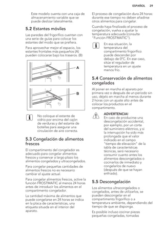 Este modelo cuenta con una caja de
almacenamiento variable que se
puede deslizar lateralmente.
5.2 Estantes móviles
Las paredes del frigorífico cuentan con
una serie de guías para colocar los
estantes del modo que se prefiera.
Para aprovechar mejor el espacio, los
estantes frontales más pequeños (A)
pueden colocarse bajo los traseros. (B)
A
B
No coloque el estante de
vidrio por encima del cajón
de verduras y del estante de
botellas para asegurar una
circulación de aire correcta.
5.3 Congelación de alimentos
frescos
El compartimento del congelador es
adecuado para congelar alimentos
frescos y conservar a largo plazo los
alimentos congelados y ultracongelados.
Para congelar pequeñas cantidades de
alimentos frescos no es necesario
cambiar el ajuste actual.
Para congelar alimentos frescos, active la
función FROSTMATIC al menos 24 horas
antes de introducir los alimentos en el
compartimento congelador.
La cantidad máxima de alimentos que
puede congelarse en 24 horas se indica
en la placa de características, una
etiqueta situada en el interior del
aparato.
El proceso de congelación dura 24 horas:
durante ese tiempo no deben añadirse
otros alimentos para congelar.
Cuando haya finalizado el proceso de
congelación, vuelva a ajustar la
temperatura adecuada (consulte
"Función FROSTMATIC").
En esa situación, la
temperatura del
compartimento frigorífico
puede descender por
debajo de 0°C. En ese caso,
sitúe el regulador de
temperatura en un ajuste
menos frío.
5.4 Conservación de alimentos
congelados
Al poner en marcha el aparato por
primera vez o después de un periodo sin
uso, déjelo en marcha al menos durante
2 horas con un ajuste alto antes de
colocar los productos en el
compartimento.
ADVERTENCIA!
En caso de producirse una
descongelación accidental,
por ejemplo, por un corte
del suministro eléctrico, y si
la interrupción ha sido más
prolongada que el valor
indicado en el campo
"tiempo de elevación" de la
tabla de características
técnicas, será necesario
consumir cuanto antes los
alimentos descongelados o
cocinarlos de inmediato y
congelarlos de nuevo
(después de que se hayan
enfriado).
5.5 Descongelación
Los alimentos ultracongelados o
congelados, antes de utilizarlos, se
pueden descongelar en el
compartimento frigorífico o a
temperatura ambiente, dependiendo del
tiempo de que se disponga.
Es posible incluso cocinar piezas
pequeñas congeladas, tomadas
ESPAÑOL 29
 