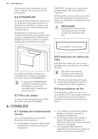 directamente del congelador: en tal
caso, el tiempo de cocción será más
prolongado.
5.6 DYNAMICAIR
El compartimento frigorífico cuenta con
un dispositivo que permite enfriar los
alimentos con rapidez y mantener una
temperatura más uniforme dentro del
compartimento.
El dispositivo se activa por sí solo
cuando es necesario, por ejemplo, para
recuperar rápidamente la temperatura
después de abrir la puerta o cuando la
temperatura ambiente sea elevada.
Es posible encender el dispositivo
manualmente cuando sea necesario
(consulte "Función DYNAMICAIR").
El dispositivo DYNAMICAIR
se detiene cuando la puerta
está abierta y se reinicia
inmediatamente después de
cerrar la puerta.
5.7 Filtro de carbón
Su aparato está equipado con un filtro
de carbón activado CLEANAIR
CONTROL , situado en un cajón de la
pared posterior del compartimento
frigorífico.
El filtro purifica el aire, elimina los malos
olores del compartimento frigorífico y
mejora la calidad de conservación de los
alimentos.
PRECAUCIÓN!
Durante el funcionamiento,
mantenga siempre cerrado
el cajón de ventilación del
aire.
5.8 Producción de cubitos de
hielo
Este aparato cuenta con una o varias
bandejas para la producción de cubitos
de hielo.
No utilice instrumentos
metálicos para retirar las
bandejas del congelador.
1. Rellene estas bandejas con agua.
2. Ponga las bandejas de hielo en el
compartimento del congelador.
5.9 Acumuladores de frío
El congelador contiene al menos un
acumulador de frío que alarga el periodo
de conservación en caso de que se
produzca un corte de corriente o una
avería.
6. CONSEJOS
6.1 Sonidos de funcionamiento
normal
Los ruidos siguientes son normales
durante el funcionamiento:
• Un gorgoteo y burbujeo débil desde
el serpentín cuando se bombea el
refrigerante.
• Un zumbido o sonido intermitente
desde el compresor cuando se
bombea el refrigerante.
• Un chasquido repentino desde el
interior del aparato debido a la
dilatación térmica (un fenómeno físico
natural no peligroso).
• Un chasquido débil desde el
regulador de temperatura cuando se
activa o desactiva el compresor.
www.aeg.com30
 