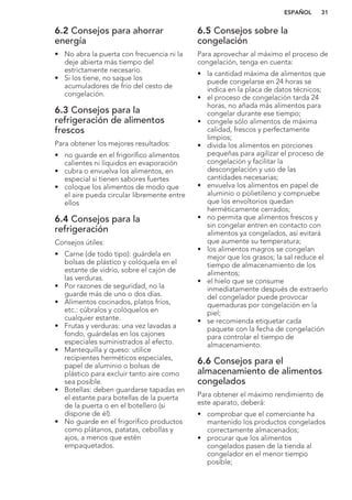 6.2 Consejos para ahorrar
energía
• No abra la puerta con frecuencia ni la
deje abierta más tiempo del
estrictamente necesario.
• Si los tiene, no saque los
acumuladores de frío del cesto de
congelación.
6.3 Consejos para la
refrigeración de alimentos
frescos
Para obtener los mejores resultados:
• no guarde en el frigorífico alimentos
calientes ni líquidos en evaporación
• cubra o envuelva los alimentos, en
especial si tienen sabores fuertes
• coloque los alimentos de modo que
el aire pueda circular libremente entre
ellos
6.4 Consejos para la
refrigeración
Consejos útiles:
• Carne (de todo tipo): guárdela en
bolsas de plástico y colóquela en el
estante de vidrio, sobre el cajón de
las verduras.
• Por razones de seguridad, no la
guarde más de uno o dos días.
• Alimentos cocinados, platos fríos,
etc.: cúbralos y colóquelos en
cualquier estante.
• Frutas y verduras: una vez lavadas a
fondo, guárdelas en los cajones
especiales suministrados al efecto.
• Mantequilla y queso: utilice
recipientes herméticos especiales,
papel de aluminio o bolsas de
plástico para excluir tanto aire como
sea posible.
• Botellas: deben guardarse tapadas en
el estante para botellas de la puerta
de la puerta o en el botellero (si
dispone de él).
• No guarde en el frigorífico productos
como plátanos, patatas, cebollas y
ajos, a menos que estén
empaquetados.
6.5 Consejos sobre la
congelación
Para aprovechar al máximo el proceso de
congelación, tenga en cuenta:
• la cantidad máxima de alimentos que
puede congelarse en 24 horas se
indica en la placa de datos técnicos;
• el proceso de congelación tarda 24
horas, no añada más alimentos para
congelar durante ese tiempo;
• congele sólo alimentos de máxima
calidad, frescos y perfectamente
limpios;
• divida los alimentos en porciones
pequeñas para agilizar el proceso de
congelación y facilitar la
descongelación y uso de las
cantidades necesarias;
• envuelva los alimentos en papel de
aluminio o polietileno y compruebe
que los envoltorios quedan
herméticamente cerrados;
• no permita que alimentos frescos y
sin congelar entren en contacto con
alimentos ya congelados, así evitará
que aumente su temperatura;
• los alimentos magros se congelan
mejor que los grasos; la sal reduce el
tiempo de almacenamiento de los
alimentos;
• el hielo que se consume
inmediatamente después de extraerlo
del congelador puede provocar
quemaduras por congelación en la
piel;
• se recomienda etiquetar cada
paquete con la fecha de congelación
para controlar el tiempo de
almacenamiento.
6.6 Consejos para el
almacenamiento de alimentos
congelados
Para obtener el máximo rendimiento de
este aparato, deberá:
• comprobar que el comerciante ha
mantenido los productos congelados
correctamente almacenados;
• procurar que los alimentos
congelados pasen de la tienda al
congelador en el menor tiempo
posible;
ESPAÑOL 31
 