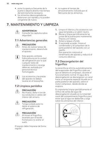 • evitar la apertura frecuente de la
puerta o dejarla abierta más tiempo
del estrictamente necesario;
• los alimentos descongelados se
deterioran con rapidez y no pueden
congelarse de nuevo;
• no supere el tiempo de
almacenamiento indicado por el
fabricante de los alimentos.
7. MANTENIMIENTO Y LIMPIEZA
ADVERTENCIA!
Consulte los capítulos sobre
seguridad.
7.1 Advertencias generales
PRECAUCIÓN!
Antes de realizar tareas de
mantenimiento, desenchufe
el aparato
Este aparato contiene
hidrocarburos en la unidad
de refrigeración por lo que
cualquier tarea de
mantenimiento o recarga
debe ser realizada por
personal técnico
homologado.
Los accesorios y las piezas
del aparato no deben
lavarse en el lavavajillas.
7.2 Limpieza periódica
PRECAUCIÓN!
No mueva, dañe ni tire de
los conductos o cables del
interior del armario.
PRECAUCIÓN!
Tenga cuidado para no
dañar el sistema de
refrigeración.
PRECAUCIÓN!
Al mover el frigorífico,
levántelo por el borde
frontal para no arañar el
suelo.
El equipo debe limpiarse de forma
regular:
1. Limpie el interior y los accesorios con
agua templada y un jabón neutro.
2. Revise y limpie periódicamente las
juntas de la puerta para mantenerlas
limpias y sin restos;
3. Aclare y seque a fondo.
4. Si se puede acceder, limpie el
condensador y el compresor de la
parte posterior del aparato con un
cepillo.
Esa operación mejorará el
rendimiento del aparato y reducirá el
consumo eléctrico.
7.3 Descongelación del
frigorífico
La escarcha se elimina automáticamente
del evaporador del frigorífico cada vez
que se detiene el compresor, durante el
funcionamiento normal. El agua de la
descongelación se descarga por un canal
hacia un recipiente especial situado en la
parte posterior del aparato, sobre el
motor compresor, desde donde se
evapora.
Es importante limpiar periódicamente el
orificio de salida del agua de
descongelación situado en la mitad del
canal del compartimento frigorífico para
evitar que el agua se desborde y caiga
sobre los alimentos del interior.
www.aeg.com32
 