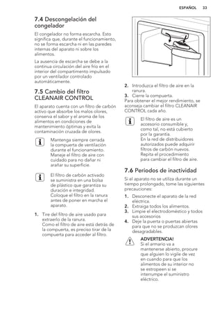 7.4 Descongelación del
congelador
El congelador no forma escarcha. Esto
significa que, durante el funcionamiento,
no se forma escarcha ni en las paredes
internas del aparato ni sobre los
alimentos.
La ausencia de escarcha se debe a la
continua circulación del aire frío en el
interior del compartimento impulsado
por un ventilador controlado
automáticamente.
7.5 Cambio del filtro
CLEANAIR CONTROL
El aparato cuenta con un filtro de carbón
activo que absorbe los malos olores,
conserva el sabor y el aroma de los
alimentos en condiciones de
mantenimiento óptimas y evita la
contaminación cruzada de olores.
Mantenga siempre cerrada
la compuerta de ventilación
durante el funcionamiento.
Maneje el filtro de aire con
cuidado para no dañar ni
arañar su superficie.
El filtro de carbón activado
se suministra en una bolsa
de plástico que garantiza su
duración e integridad.
Coloque el filtro en la ranura
antes de poner en marcha el
aparato.
1. Tire del filtro de aire usado para
extraerlo de la ranura.
Como el filtro de aire está detrás de
la compuerta, es preciso tirar de la
compuerta para acceder al filtro.
2. Introduzca el filtro de aire en la
ranura.
3. Cierre la compuerta.
Para obtener el mejor rendimiento, se
aconseja cambiar el filtro CLEANAIR
CONTROL cada año.
El filtro de aire es un
accesorio consumible y,
como tal, no está cubierto
por la garantía.
En la red de distribuidores
autorizados puede adquirir
filtros de carbón nuevos.
Repita el procedimiento
para cambiar el filtro de aire.
7.6 Periodos de inactividad
Si el aparato no se utiliza durante un
tiempo prolongado, tome las siguientes
precauciones:
1. Desconecte el aparato de la red
eléctrica.
2. Extraiga todos los alimentos.
3. Limpie el electrodoméstico y todos
sus accesorios
4. Deje la puerta o puertas abiertas
para que no se produzcan olores
desagradables.
ADVERTENCIA!
Si el armario va a
mantenerse abierto, procure
que alguien lo vigile de vez
en cuando para que los
alimentos de su interior no
se estropeen si se
interrumpe el suministro
eléctrico.
ESPAÑOL 33
 