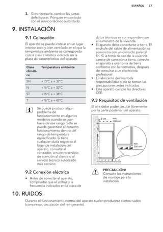 3. Si es necesario, cambie las juntas
defectuosas. Póngase en contacto
con el servicio técnico autorizado.
9. INSTALACIÓN
9.1 Colocación
El aparato se puede instalar en un lugar
interior seco y bien ventilado en el que la
temperatura ambiente se corresponda
con la clase climática indicada en la
placa de características del aparato:
Clase
climáti-
ca
Temperatura ambiente
SN +10°C a + 32°C
N +16°C a + 32°C
ST +16°C a + 38°C
T +16°C a + 43°C
Se puede producir algún
problema de
funcionamiento en algunos
modelos cuando se usan
fuera de ese rango. Sólo se
puede garantizar el correcto
funcionamiento dentro del
rango de temperatura
especificado. Si tiene
cualquier duda respecto al
lugar de instalación del
aparato, consulte al
vendedor, a nuestro servicio
de atención al cliente o al
servicio técnico autorizado
más cercano
9.2 Conexión eléctrica
• Antes de conectar el aparato,
compruebe que el voltaje y la
frecuencia indicados en la placa de
datos técnicos se corresponden con
el suministro de la vivienda.
• El aparato debe conectarse a tierra. El
enchufe del cable de alimentación se
suministra con un contacto para tal
fin. Si la toma de red de la vivienda
carece de conexión a tierra, conecte
el aparato a una toma de tierra
conforme con la normativa, después
de consultar a un electricista
profesional
• El fabricante declina toda
responsabilidad si no se toman las
precauciones antes indicadas.
• Este aparato cumple las directivas
CEE.
9.3 Requisitos de ventilación
El aire debe poder circular libremente
por la parte posterior del aparato.
5 cm min.
200 cm2
min.
200 cm2
PRECAUCIÓN!
Consulte las instrucciones
de montaje para la
instalación.
10. RUIDOS
Durante el funcionamiento normal del aparato suelen producirse ciertos ruidos
(compresor, circulación del refrigerante).
ESPAÑOL 37
 