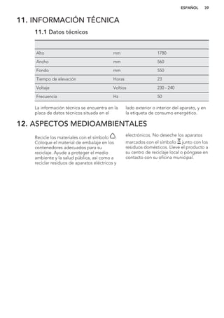 11. INFORMACIÓN TÉCNICA
11.1 Datos técnicos
Alto mm 1780
Ancho mm 560
Fondo mm 550
Tiempo de elevación Horas 23
Voltaje Voltios 230 - 240
Frecuencia Hz 50
La información técnica se encuentra en la
placa de datos técnicos situada en el
lado exterior o interior del aparato, y en
la etiqueta de consumo energético.
12. ASPECTOS MEDIOAMBIENTALES
Recicle los materiales con el símbolo .
Coloque el material de embalaje en los
contenedores adecuados para su
reciclaje. Ayude a proteger el medio
ambiente y la salud pública, así como a
reciclar residuos de aparatos eléctricos y
electrónicos. No deseche los aparatos
marcados con el símbolo junto con los
residuos domésticos. Lleve el producto a
su centro de reciclaje local o póngase en
contacto con su oficina municipal.
*
ESPAÑOL 39
 
