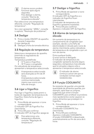 O alarme sonoro poderá
funcionar após alguns
segundos.
Para desligar o alarme,
consulte “Alarme de
temperatura elevada”.
Para seleccionar uma temperatura
diferente, consulte “Regulação da
temperatura”.
Se o visor apresentar "dEMo", consulte
o capítulo “Resolução de problemas”.
3.4 Desligar
1. Prima o botão ON/OFF do aparelho
durante 5 segundos.
O visor desliga-se.
2. Desligue a ficha da tomada eléctrica.
3.5 Regulação da temperatura
Seleccione a temperatura do aparelho
premindo os reguladores da
temperatura.
Temperatura predefinida:
• +5 °C para o frigorífico;
• -18 °C para o congelador.
Os indicadores de temperatura
apresentam a temperatura seleccionada.
A temperatura seleccionada
será alcançada ao fim de 24
horas.
A temperatura seleccionada
continua memorizada
mesmo que ocorra uma
falha de energia.
3.6 Ligar o frigorífico
Para ligar o frigorífico, basta premir o
botão do regulador da temperatura do
frigorífico. Outra forma de ligar o
frigorífico:
1. Prima Mode até aparecer o ícone
correspondente.
O indicador OFF do frigorífico fica
intermitente.
2. Prima OK para confirmar.
O indicador OFF do frigorífico apaga-se.
Para seleccionar uma
temperatura diferente,
consulte “Regulação da
temperatura”.
3.7 Desligar o frigorífico
1. Prima Mode até aparecer o ícone
correspondente.
O indicador OFF do frigorífico e o
indicador do frigorífico ficam
intermitentes.
O indicador de temperatura do
frigorífico apresenta travessões.
2. Prima OK para confirmar.
Aparece o indicador OFF do frigorífico.
3.8 Alarme de temperatura
elevada
Um aumento da temperatura no
compartimento do congelador (por
exemplo, devido a uma falha de
electricidade) é indicado pelo ícone de
alarme intermitente, pelos indicadores
de temperatura do congelador e por um
som de alarme.
Prima qualquer botão.
O aviso sonoro é desligado.
O indicador de temperatura do
congelador apresenta durante alguns
segundos a temperatura mais elevada
que foi atingida e depois volta a
apresentar a temperatura seleccionada.
O indicador de alarme
continua a piscar até que as
condições normais sejam
restabelecidas.
3.9 Função COOLMATIC
Se necessitar de guardar uma grande
quantidade de alimentos quentes, por
exemplo, após fazer as compras,
sugerimos que active a função
COOLMATIC para arrefecer os produtos
mais rapidamente e evitar aquecer os
outros alimentos que já estejam no
frigorífico.
1. Prima Mode até aparecer o ícone
correspondente.
O indicador COOLMATIC fica
intermitente.
2. Prima OK para confirmar.
Aparece o indicador COOLMATIC.
A função COOLMATIC é desactivada
automaticamente ao fim de cerca de 6
horas.
PORTUGUÊS 7
 