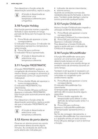 Para desactivar a função antes da
desactivação automática, repita a acção.
A função é desactivada se
seleccionar uma
temperatura diferente para
o frigorífico.
3.10 Função Holiday
Esta função permite manter o aparelho
fechado e vazio durante um longo
período de férias sem formação de maus
odores.
1. Prima Mode até aparecer o ícone
correspondente.
O indicador Férias pisca. O indicador de
temperatura apresenta a temperatura
seleccionada.
2. Prima OK para confirmar.
O indicador Férias é apresentado.
A função é desactivada se
seleccionar uma
temperatura diferente.
3.11 Função FROSTMATIC
A função FROSTMATIC acelera a
congelação de alimentos frescos e, ao
mesmo tempo, protege os alimentos já
armazenados contra um aquecimento
indesejável.
1. Prima o botão Mode até aparecer o
ícone correspondente.
O indicador FROSTMATIC fica
intermitente.
2. Prima o botão OK para confirmar.
Aparece o indicador FROSTMATIC.
Esta função pára automaticamente após
28 horas.
Para desactivar a função antes da
desactivação automática, repita a acção
até que o indicador FROSTMATIC se
apague.
A função é desactivada se
seleccionar uma
temperatura diferente.
3.12 Alarme de porta aberta
Ouve-se um alarme sonoro se a porta
permanecer aberta durante alguns
minutos. As condições do alarme de
porta aberta são indicadas por:
• indicador de alarme intermitente;
• alarme sonoro.
Quando as condições normais são
restabelecidas (porta fechada), o alarme
pára. Também pode desligar o alarme
sonoro premindo qualquer botão.
3.13 Função ChildLock
Active a função ChildLock para impedir a
utilização acidental dos botões.
1. Prima Mode até aparecer o ícone
correspondente.
O indicador ChildLock fica intermitente.
2. Prima OK para confirmar.
Aparece o indicador ChildLock.
Para desactivar a função ChildLock,
repita a acção até que o indicador de
ChildLock se apague.
3.14 Função MinuteMinder
A função MinuteMinder serve para
accionar um sinal sonoro após um
determinado tempo e é útil, por
exemplo, quando uma receita obriga ao
arrefecimento de alimentos durante um
certo tempo.
Também é útil quando é necessário um
aviso para não se esquecer das garrafas
colocadas no congelador para
arrefecimento rápido.
1. Prima Mode até aparecer o ícone
correspondente.
O indicador MinuteMinder fica
intermitente.
O temporizador apresenta o valor
definido (30 minutos) durante alguns
segundos.
2. Prima o botão regulador do
temporizador para alterar o valor
definido do temporizador entre 1 e
90 minutos.
3. Prima OK para confirmar.
Aparece o indicadorMinuteMinder.
O temporizador apresenta (min). a
piscar.
No fim da contagem decrescente, o
indicador MinuteMinder fica intermitente
e o aparelho emite um aviso sonoro.
Prima OK para desligar o som e terminar
a função.
www.aeg.com8
 
