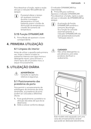 Para desactivar a função, repita a acção
até que o indicador MinuteMinder se
apague.
É possível alterar o tempo
em qualquer momento,
durante a contagem
decrescente e no final,
bastando premir o botão de
diminuição da temperatura e
o botão de aumento da
temperatura.
3.15 Função DYNAMICAIR
1. Prima Mode até aparecer o ícone
correspondente.
O indicador DYNAMICAIR fica
intermitente.
2. Prima OK para confirmar.
Aparece o indicador DYNAMICAIR.
Para desactivar a função, repita a acção
até que o indicador de DYNAMICAIR se
apague.
A activação da função
DYNAMICAIR aumenta o
consumo de energia.
Se a função for activada
automaticamente, o
indicador DYNAMICAIR não
será apresentado (consulte
“Utilização diária”).
4. PRIMEIRA UTILIZAÇÃO
4.1 Limpeza do interior
Antes de utilizar o aparelho pela primeira
vez, limpe o interior e todos os
acessórios internos com água morna e
detergente neutro, para remover o
cheiro típico de um produto novo, e
seque minuciosamente.
CUIDADO!
Não utilize detergentes ou
pós abrasivos, pois estes
produtos danificam o
acabamento.
5. UTILIZAÇÃO DIÁRIA
ADVERTÊNCIA!
Consulte os capítulos
relativos à segurança.
5.1 Posicionamento das
prateleiras da porta
Para permitir o armazenamento de
embalagens de alimentos de várias
dimensões, as prateleiras da porta
podem ser colocadas a diferentes
alturas.
1. Puxe gradualmente a prateleira na
direcção das setas até que ela se
desencaixe.
2. Volte a colocar conforme desejar.
Este modelo está equipado com uma
caixa de armazenamento variável
que pode ser deslizada lateralmente.
PORTUGUÊS 9
 