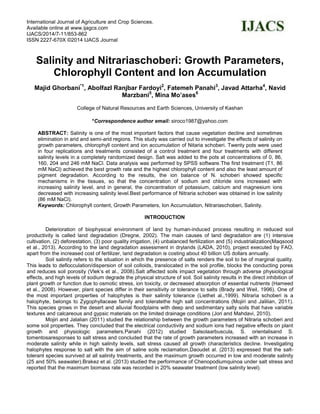 International Journal of Agriculture and Crop Sciences.
Available online at www.ijagcs.com
IJACS/2014/7-11/853-862
ISSN 2227-670X ©2014 IJACS Journal
Salinity and Nitrariaschoberi: Growth Parameters,
Chlorophyll Content and Ion Accumulation
Majid Ghorbani*1
, Abolfazl Ranjbar Fardoyi2
, Fatemeh Panahi3
, Javad Attarha4
, Navid
Marzbani5
, Mina Mo’ases6
College of Natural Resources and Earth Sciences, University of Kashan
*Correspondence author email: siroco1987@yahoo.com
ABSTRACT: Salinity is one of the most important factors that cause vegetation decline and sometimes
elimination in arid and semi-arid regions. This study was carried out to investigate the effects of salinity on
growth parameters, chlorophyll content and ion accumulation of Nitaria schoberi. Twenty pots were used
in four replications and treatments consisted of a control treatment and four treatments with different
salinity levels in a completely randomized design. Salt was added to the pots at concentrations of 0, 86,
160, 204 and 246 mM NaCl. Data analysis was performed by SPSS software.The first treatment (T1, 86
mM NaCl) achieved the best growth rate and the highest chlorophyll content and also the least amount of
pigment degradation. According to the results, the ion balance of N. schoberi showed specific
mechanisms in the tissues, so that the concentration of sodium and chloride ions increased with
increasing salinity level, and in general, the concentration of potassium, calcium and magnesium ions
decreased with increasing salinity level.Best performance of Nitraria schoberi was obtained in low salinity
(86 mM NaCl).
Keywords: Chlorophyll content, Growth Parameters, Ion Accumulation, Nitrariaschoberi, Salinity.
INTRODUCTION
Deterioration of biophysical environment of land by human-induced process resulting in reduced soil
productivity is called land degradation (Dregne, 2002). The main causes of land degradation are (1) intensive
cultivation, (2) deforestation, (3) poor quality irrigation, (4) unbalanced fertilization and (5) industrialization(Maqsood
et al., 2013). According to the land degradation assessment in drylands (LADA, 2010), project executed by FAO,
apart from the increased cost of fertilizer, land degradation is costing about 40 billion US dollars annually.
Soil salinity refers to the situation in which the presence of salts renders the soil to be of marginal quality.
This leads to deflocculation/dispersion of soil colloids, translocated in the soil profile, blocks the conducting pores
and reduces soil porosity (Vlek’s et al., 2008).Salt affected soils impact vegetation through adverse physiological
effects, and high levels of sodium degrade the physical structure of soil. Soil salinity results in the direct inhibition of
plant growth or function due to osmotic stress, ion toxicity, or decreased absorption of essential nutrients (Hameed
et al., 2008). However, plant species differ in their sensitivity or tolerance to salts (Brady and Weil, 1996). One of
the most important properties of halophytes is their salinity tolerance (Liethet al.,1999). Nitraria schoberi is a
halophyte, belongs to Zygophyllaceae family and toleratethe high salt concentrations (Mojiri and Jalilian, 2011).
This species grows in the desert and alluvial floodplains with deep and sedimentary salty soils that have variable
textures and calcareous and gypsic materials on the limited drainage conditions (Jori and Mahdavi, 2010).
Mojiri and Jalalian (2011) studied the relationship between the growth parameters of Nitraria schoberi and
some soil properties. They concluded that the electrical conductivity and sodium ions had negative effects on plant
growth and physiologic parameters.Panahi (2012) studied Salsolaarbuscula, S. orientalisand S.
tomentosaresponses to salt stress and concluded that the rate of growth parameters increased with an increase in
moderate salinity while in high salinity levels, salt stress caused all growth characteristics decline. Investigating
halophytes response to salt with the aim of saline soils reclamation,Daoudet al. (2013) expressed that the salt-
tolerant species survived at all salinity treatments, and the maximum growth occurred in low and moderate salinity
(25 and 50% seawater).Brakez et al. (2013) studied the performance of Chenopodiumquinoa under salt stress and
reported that the maximum biomass rate was recorded in 20% seawater treatment (low salinity level).
 