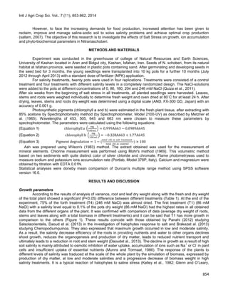 Intl J Agri Crop Sci. Vol., 7 (11), 853-862, 2014
854
However, to face the increasing demands for food production, increased attention has been given to
reclaim, improve and manage saline-sodic soil to solve salinity problems and achieve optimal crop production
(sallam, 2007). The objective of this research is to investigate the effects of Salt Stress on growth, ion accumulation
and phyto-biochemical parameters in Nitrariaschoberi.
METHODS AND MATERIALS
Experiment was conducted in the greenhouse of college of Natural Resources and Earth Sciences,
University of Kashan located in Aran and Bidgul city, Kashan, Isfahan, Iran. Seeds of N. schoberi, from its natural
habitat at Isfahan province, were seeded in plastic pots containing sand. After germinating and developing seeds in
the seed bed for 3 months, the young seedlings were transplanted into 10 kg pots for a further 10 months (July
2012 through April 2013) with a standard dose of fertilizer (NPK) application.
For salinity treatments, twenty pots were used in four replications. Treatments were consisted of a control
treatment and four treatments with different salinity levels in a completely randomized design. The NaCl-solutions
were added to the pots at different concentrations of 0, 86, 160, 204 and 246 mM NaCl (Quiza et al., 2011).
After six weeks from the beginning of salt stress in all treatments, all planted seedlings were harvested. Leaves,
stems and roots were weighed individually to determine fresh weight and oven dried at 80˚C for at least 24 h. After
drying, leaves, stems and roots dry weight was determined using a digital scale (AND, FX-300 GD, Japan) with an
accuracy of 0.001 g.
Photosynthetic pigments (chlorophyll a and b) were estimated in the fresh plant tissue, after extracting with
85% acetone by Spectrophotometry method (by Spectrophotometer, Model 2100-UV) as described by Metzner et
al. (1965). Wavelengths of 453, 505, 645 and 663 nm were chosen to measure these parameters by
spectrophotometer. The parameters were calculated using the following equations:
(Equation 1) chlorophyll a
mg
100mL
= 0.999A663 − 0.0989A645
(Equation 2) chlorophyll b
mg
100mL
= −0.328A663 + 1.77A645
(Equation 3) Pigment degradation = 1 − (
total chl .in salt treatment
total chl .in contrtol
) × 100
Ash was prepared using Wilson's (1983) method. The extract obtained was used for the measurement of
mineral elements. Chlorine measurement was performed using Mohr's method (1969). This volumetric method
based on two sediments with quite distinct color of silver chloride and chromate. Flame photometrywas used to
measure sodium and potassium ions accumulation rate (Portlab, Model 378P, Italy). Calcium and magnesium were
obtained by titration with EDTA 0.01N.
Statistical analyses were doneby mean comparison of Duncan’s multiple range method using SPSS software
version 16.0.
RESULTS AND DISCUSSION
Growth parameters
According to the results of analysis of variance, root and leaf dry weight along with the fresh and dry weight
of the total plant showed a significant (P<0.05) difference between different treatments (Table 1). At the end of the
experiment, 75% of the forth treatment (T4) (246 mM NaCl) was almost dried. The first treatment (T1) (86 mM
NaCl) with a salinity level equal to 0.1% of the pots dry weight (86 mM NaCl) had the highest rates in all obtained
data from the different organs of the plant. It was confirmed with comparison of data (average dry weight of roots,
stems and leaves along with a total biomass in different treatments) and it can be said that T1 has more growth in
comparison to the others (Figure 1). These results coincide with those obtained by Panahi (2012) studying
Salsolaorientalis, Daoud et al. (2013) in the investigation of halophytes response to salt and Brakezet al. (2013)
studying Chenopodiumquinoa. They also expressed that maximum growth occurred in low and moderate salinity.
As a result, the salinity decrease efficiency of the roots in providing nutrients and water to other organs declines
shoot growth, reduces the organogenesis and production of dry matter, leads to reduced nutrient transport and
ultimately leads to a reduction in root and stem weight (Daoudet al., 2013). The decline in growth as a result of high
soil salinity is mainly attributed to osmotic inhibition of water uptake, accumulation of ions such as Na
+
or Cl
-
in pant
cells and insufficient uptake of essential nutrients (Munns and Tormaat, 1986). The response of the plants to
different levels of salinity was traduced at the scale of the whole plant by the simulation of biomass, expressed by
production of dry matter, at low and moderate salinities and a progressive decrease of biomass weight in high
salinity treatments. It is a typical reaction of halophytes to saline stress (Kelley et al., 1982; Glenn and O’Leary,
 