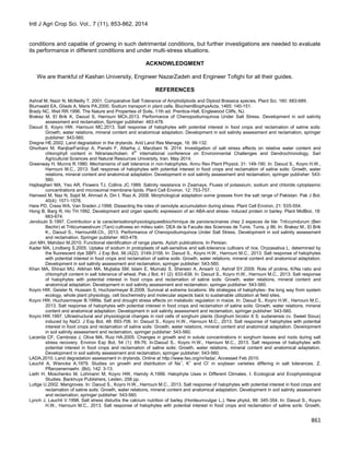 Intl J Agri Crop Sci. Vol., 7 (11), 853-862, 2014
861
conditions and capable of growing in such detrimental conditions, but further investigations are needed to evaluate
its performance in different conditions and under multi-stress situations.
ACKNOWLEDGMENT
We are thankful of Kashan University, Engineer NazarZadeh and Engineer Tofighi for all their guides.
REFERENCES
Ashraf M, Nazir N, McNeilly T. 2001. Comparative Salt Tolerance of Amphidiploids and Diploid Brassica species. Plant Sci. 160: 683-689.
Blumwald EA, Gilads A, Maris PA.2000. Sodium transport in plant cells. BiochemBiophysActa, 1465: 140-151.
Brady NC, Weil RR.1996. The Nature and Properties of Soils, 11th ed. Prentice-Hall, Englewood Cliffs, NJ.
Brakez M, El Brik K, Daoud S, Harrouni MCh.2013. Performance of Chenopodiumquinoa Under Salt Stress. Development in soil salinity
assessment and reclamation, Springer publisher: 463-478.
Daoud S, Koyro HW, Harrouni MC.2013. Salt response of halophytes with potential interest in food crops and reclamation of saline soils:
Growth, water relations, mineral content and anatomical adaptation. Development in soil salinity assessment and reclamation, springer
publisher: 543-560.
Dregne HE.2002. Land degradation in the drylands. Arid Land Res Manage, 16: 99-132.
Ghorbani M, RanjbarFardoyi A, Panahi F, Attarha J, Marzbani N. 2014. Investigation of salt stress effects on relative water content and
chlorophyll content in Nitrariaschoberi. 4th
international conference on Environmental Challenges and Dendrochronology, Sari
Agricultural Sciences and Natural Resources University, Iran. May 2014.
Greenway H, Munns R.1980. Mechanisms of salt tolerance in non-halophytes. Annu Rev Plant Physiol, 31: 149-190. In: Daoud S., Koyro H.W.,
Harrouni M.C., 2013. Salt response of halophytes with potential interest in food crops and reclamation of saline soils: Growth, water
relations, mineral content and anatomical adaptation. Development in soil salinity assessment and reclamation, springer publisher: 543-
560.
Hajibagheri MA, Yeo AR, Flowers TJ, Collins JC.1989. Salinity resistance in Zeamays. Fluxes of potassium, sodium and chloride cytoplasmic
concentrations and microsomal membrane lipids. Plant Cell Environ. 12: 753-757.
Hameed M, Naz N, Sajid M, Ahmad A, Din I, Riaz A. 2008. Morphological adaptation some grasses from the salt range of Pakistan. Pak J Bot.
40(4): 1571-1578.
Hare PD, Cress WA, Van Sraden J.1998. Dissecting the roles of osmolyte accumulation during stress. Plant Cell Environ, 21: 535-554.
Hong B, Barg R, Ho TH.1992. Development and organ specific expression of an ABA-and stress- induced protein in barley. Plant MolBiol, 18:
663-674.
Jendoubi S.1997. Contribution a la caracterisationphysiologiqueetbiochimique de paroisracinaires chez 2 especes de ble: Triticumdurum (Ben
Bechir) et Triticumaestivum (Tani) cultivees en milieu salin. DEA de la Faculte des Sciences de Tunis, Tunis, p 86. In: Brakez M., El Brik
K., Daoud S., HarrouniM.Ch., 2013. Performance of Chenopodiumquinoa Under Salt Stress. Development in soil salinity assessment
and reclamation, Springer publisher: 463-478.
Jori MH, Mahdavi M.2010. Functional identification of range plants. Ayiizh publications. In Persian.
Kader MA, Lindberg S.2005. Uptake of sodium in protoplasts of salt-sensitive and salt-tolerance cultivars of rice, Oryzasativa L. determined by
the fluorescent dye SBFI. J Exp Bot, 56 (422): 3149-3158. In: Daoud S., Koyro H.W., Harrouni M.C., 2013. Salt response of halophytes
with potential interest in food crops and reclamation of saline soils: Growth, water relations, mineral content and anatomical adaptation.
Development in soil salinity assessment and reclamation, springer publisher: 543-560.
Khan MA, Shirazi MU, Alikhan MA, Mujtaba SM, Islam E, Mumatz S, Shereen A, Ansarir U, Ashraf SY.2009. Role of proline, K/Na ratio and
chlorophyll content in salt tolerance of wheat. Pak J Bot, 41 (2): 633-638. In: Daoud S., Koyro H.W., Harrouni M.C., 2013. Salt response
of halophytes with potential interest in food crops and reclamation of saline soils: Growth, water relations, mineral content and
anatomical adaptation. Development in soil salinity assessment and reclamation, springer publisher: 543-560.
Koyro HW, Geisler N, Hussain S, Huchzermeyer B.2008. Survival at extreme locations: life strategies of halophytes- the long way from system
ecology, whole plant physiology, cell biochemistry and molecular aspects back to sustainable utilization at field sites.
Koyro HW, Huchzermeyer B.1999a. Salt and drought stress effects on metabolic regulation in maize. In: Daoud S., Koyro H.W., Harrouni M.C.,
2013. Salt response of halophytes with potential interest in food crops and reclamation of saline soils: Growth, water relations, mineral
content and anatomical adaptation. Development in soil salinity assessment and reclamation, springer publisher: 543-560.
Koyro HW.1997. Ultrastructural and physiological changes in root cells of sorghum plants (Sorghum bicolor X S. sudanensis cv. Sweet Sioux)
induced by NaCl. J Exp Bot, 48: 693-706. In: Daoud S., Koyro H.W., Harrouni M.C., 2013. Salt response of halophytes with potential
interest in food crops and reclamation of saline soils: Growth, water relations, mineral content and anatomical adaptation. Development
in soil salinity assessment and reclamation, springer publisher: 543-560.
Lacerda CF, Cambraia J, Oliva MA, Ruiz HA.2005. Changes in growth and in solute concentrations in sorghum leaves and roots during salt
stress recovery. Environ Exp Bot, 54 (1): 69-76. In:Daoud S., Koyro H.W., Harrouni M.C., 2013. Salt response of halophytes with
potential interest in food crops and reclamation of saline soils: Growth, water relations, mineral content and anatomical adaptation.
Development in soil salinity assessment and reclamation, springer publisher: 543-560.
LADA.2010. Land degradation assessment in drylands. Online at http://www.fao.org/nr/lada/, Accessed Feb 2010.
Lauchli A, Wiencke A.1979. Studies on growth and distribution of Na+
, K+
and Cl-
in soybean varieties differing in salt tolerances. Z.
Pflanzenernaehr. (Bd). 142: 3-13.
Lieth H, Moschenko M, Lohmann M, Koyro HW, Hamdy A.1999. Halophyte Uses in Different Climates. I. Ecological and Ecophysiological
Studies. Backhuys Publishers, Leiden, 258 pp.
Luttge U.2002. Mangroves. In: Daoud S., Koyro H.W., Harrouni M.C., 2013. Salt response of halophytes with potential interest in food crops and
reclamation of saline soils: Growth, water relations, mineral content and anatomical adaptation. Development in soil salinity assessment
and reclamation, springer publisher: 543-560.
Lynch J, Lauchli V.1998. Salt stress disturbs the calcium nutrition of barley (Hordeumvulgar L.). New phytol, 99: 345-354. In: Daoud S., Koyro
H.W., Harrouni M.C., 2013. Salt response of halophytes with potential interest in food crops and reclamation of saline soils: Growth,
 