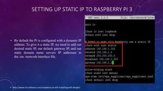 SETTING UP STATIC IP TO RASPBERRY PI 3
• By default the Pi is configured with a dynamic IP
address. To give it a static IP, we need to add our
desired static IP, our default gateway IP, and our
static domain name servers IP addresses to
the /etc /network/interface file.
 http://www.circuitbasics.com/raspberry-pi-wifi-installing-wifi-dongle/
 