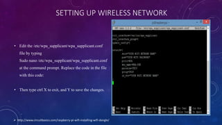 SETTING UP WIRELESS NETWORK
• Edit the /etc/wpa_supplicant/wpa_supplicant.conf
file by typing
Sudo nano /etc/wpa_supplicant/wpa_supplicant.conf
at the command prompt. Replace the code in the file
with this code:
• Then type ctrl X to exit, and Y to save the changes.
 http://www.circuitbasics.com/raspberry-pi-wifi-installing-wifi-dongle/
 