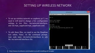 SETTING UP WIRELESS NETWORK
• To set up wireless network on raspberry pi 3, we
need to will need to change a few configuration
settings in two files: /etc/network/interfaces,
and /etc/wpa_supplicant/wpa_supplicant.conf.
• To edit these files, we need to use the Raspbian
text editor, Nano. At the command prompt,
type sudo nano /etc/network/interfaces to edit
the /etc/network/interfaces file.
 http://www.circuitbasics.com/raspberry-pi-wifi-installing-wifi-dongle/
 