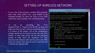 SETTING UP WIRELESS NETWORK
• To see a list of the currently available WiFi networks,
enter sudo iwlist wlan0 scan | grep ESSID at the
command prompt. To check the status of your WiFi
connection, type iwconfig at the command prompt.
• If you see something like “Link
Quality=0/100“ or “Signal Level=0/100“, go back and
make sure that you have entered everything exactly as
it is shown in the images. All of the configuration
settings should now be saved to work with your WiFi
dongle, so enter sudo power off into the command
prompt to shut down the Raspberry Pi. Now
disconnect the ethernet cable and the power cord. Wait
about one minute, then plug the power cord back into
it without the ethernet cable.
 http://www.circuitbasics.com/raspberry-pi-wifi-installing-wifi-dongle/
 