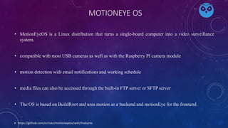 MOTIONEYE OS
• MotionEyeOS is a Linux distribution that turns a single-board computer into a video surveillance
system.
• compatible with most USB cameras as well as with the Raspberry PI camera module
• motion detection with email notifications and working schedule
• media files can also be accessed through the built-in FTP server or SFTP server
• The OS is based on BuildRoot and uses motion as a backend and motionEye for the frontend.
 https://github.com/ccrisan/motioneyeos/wiki/Features
 
