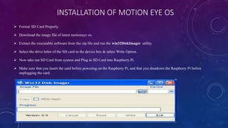 INSTALLATION OF MOTION EYE OS
 Format SD Card Properly.
 Download the image file of latest motioneye os.
 Extract the executable software from the zip file and run the win32DiskImager utility.
 Select the drive letter of the SD card in the device box & select Write Option.
 Now take out SD Card from system and Plug in SD Card into Raspberry Pi.
 Make sure that you insert the card before powering on the Raspberry Pi, and that you shutdown the Raspberry Pi before
unplugging the card.
 