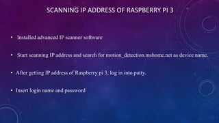 SCANNING IP ADDRESS OF RASPBERRY PI 3
• Installed advanced IP scanner software
• Start scanning IP address and search for motion_detection.mshome.net as device name.
• After getting IP address of Raspberry pi 3, log in into putty.
• Insert login name and password
 