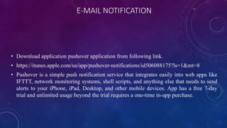 E-MAIL NOTIFICATION
• Download application pushover application from following link.
• https://itunes.apple.com/us/app/pushover-notifications/id506088175?ls=1&mt=8
• Pushover is a simple push notification service that integrates easily into web apps like
IFTTT, network monitoring systems, shell scripts, and anything else that needs to send
alerts to your iPhone, iPad, Desktop, and other mobile devices. App has a free 7-day
trial and unlimited usage beyond the trial requires a one-time in-app purchase.
 