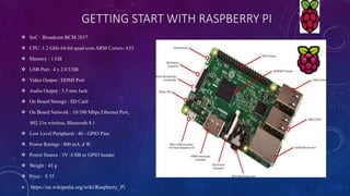 GETTING START WITH RASPBERRY PI
 SoC : Broadcom BCM 2837.
 CPU :1.2 GHz 64-bit quad-core ARM Cortex- A53.
 Memory : 1 GB
 USB Port : 4 x 2.0 USB
 Video Output : HDMI Port
 Audio Output : 3.5 mm Jack.
 On Board Storage : SD Card
 On Board Network : 10/100 Mbps Ethernet Port,
802.11n wireless, Bluetooth 4.1
 Low Level Peripheral : 40 - GPIO Pins.
 Power Ratings : 800 mA ,4 W.
 Power Source : 5V -USB or GPIO header
 Weight : 45 g
 Price : $ 35
 https://en.wikipedia.org/wiki/Raspberry_Pi
 