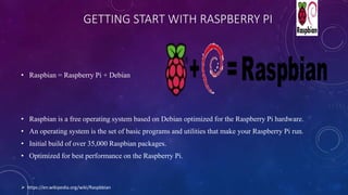 GETTING START WITH RASPBERRY PI
• Raspbian = Raspberry Pi + Debian
• Raspbian is a free operating system based on Debian optimized for the Raspberry Pi hardware.
• An operating system is the set of basic programs and utilities that make your Raspberry Pi run.
• Initial build of over 35,000 Raspbian packages.
• Optimized for best performance on the Raspberry Pi.
 https://en.wikipedia.org/wiki/Raspbbian
 