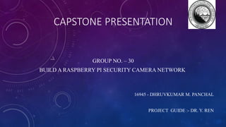 CAPSTONE PRESENTATION
GROUP NO. – 30
BUILD A RASPBERRY PI SECURITY CAMERA NETWORK
16945 - DHRUVKUMAR M. PANCHAL
PROJECT GUIDE :- DR. Y. REN
 