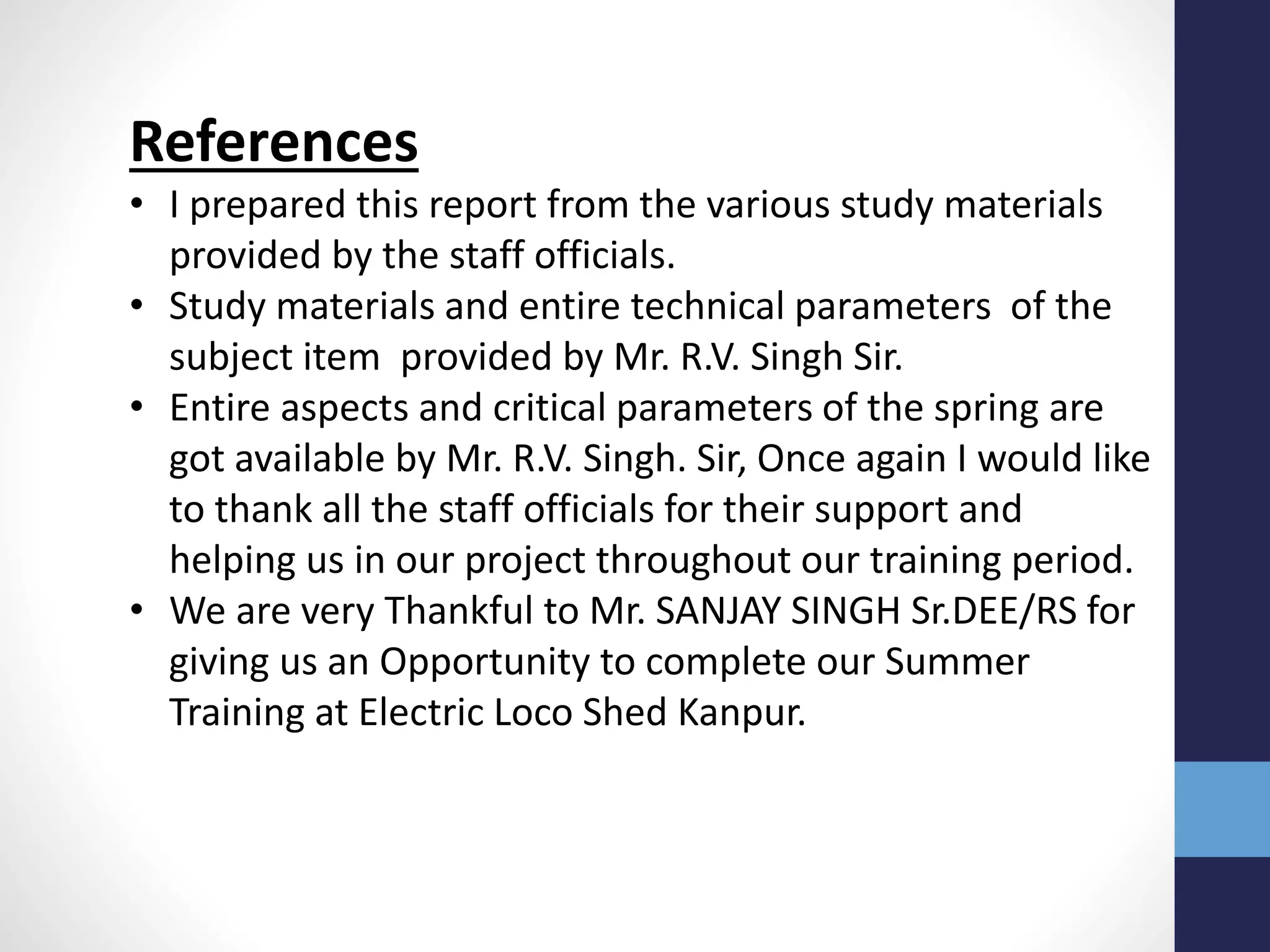 References
• I prepared this report from the various study materials
provided by the staff officials.
• Study materials and entire technical parameters of the
subject item provided by Mr. R.V. Singh Sir.
• Entire aspects and critical parameters of the spring are
got available by Mr. R.V. Singh. Sir, Once again I would like
to thank all the staff officials for their support and
helping us in our project throughout our training period.
• We are very Thankful to Mr. SANJAY SINGH Sr.DEE/RS for
giving us an Opportunity to complete our Summer
Training at Electric Loco Shed Kanpur.
 