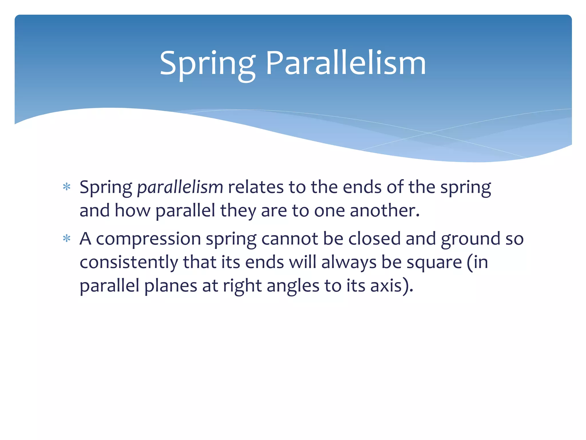  Spring parallelism relates to the ends of the spring
and how parallel they are to one another.
 A compression spring cannot be closed and ground so
consistently that its ends will always be square (in
parallel planes at right angles to its axis).
Spring Parallelism
 