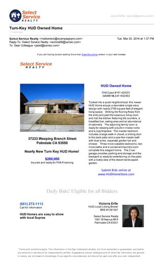Jared Erfle <jared@ssrreo.com>
Turn-Key HUD Owned Home
1 message
Select Service Realty <mailservice@ecampaignpro.com> Tue, Mar 25, 2014 at 1:37 PM
Reply-To: Select Service Realty <victoria08@ssrreo.com>
To: Dear Colleague <jared@ssrreo.com>
If you are having trouble reading this e-mail View the online version in your web browser.
37233 Weeping Branch Street
Palmdale CA 93550
Nearly New Turn Key HUD Home!
$280,000
Insured and ready for FHA Financing
HUD Owned Home
FHA Case #197-424201
GAVAR MLS # 1402463
Tucked into a quiet neighbrohood, this newer
HUD Home enjoys a desirable single story
design with nearly 2799 square feet of elegant
living space. Striking tile flooring flows from
the entry and past the spacious living room
and into the kitchen featuring tile counters, a
breakfast bar, eating area and an abundance
of cabinetry. The adjoining family room is
ready for relaxing with a built-in media niche
and a cozy fireplace. The master bedroom
includes a large walk-in closet, a sliding door
to the back patio and a spa-like master bath
with dual sinks, separate garden tub and
shower. Three more sizeable bedrooms, two
more baths and a convenient laundry room
complete this elegant home. The 2-car
garage provides parking and storage and the
backyard is ready for entertaining on the patio
with a lovely view of the desert landscaped
garden.
Submit Bids online at
www.HUDHomeStore.com
Daily Bids! Eligible for all Bidders
(661) 272-1113
Call for information
HUD Homes are easy to show
with local Supras
Victoria Erfle
HUD Local Listing Broker
BRE #1381007
Select Service Realty
1061 W Avenue M14
Palmdale CA 93551
* Terms and conditions apply. The information in this flyer is believed reliable, but is not warranted or guaranteed, and before
any reliance or use should be independently verified. Suggestions, advice, strategies and all other like information are general
in nature, are not based on knowledge of your specific circumstances, and should be used only after your own independent
 
