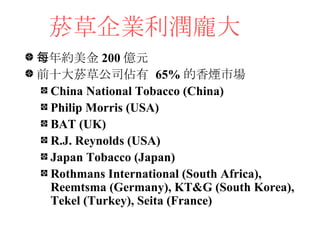 菸草企業利潤龐大 <ul><li>每年約美金 200 億元 </li></ul><ul><li>前十大菸草公司佔有  65% 的香煙市場 </li></ul><ul><ul><li>China National Tobacco (China) ...