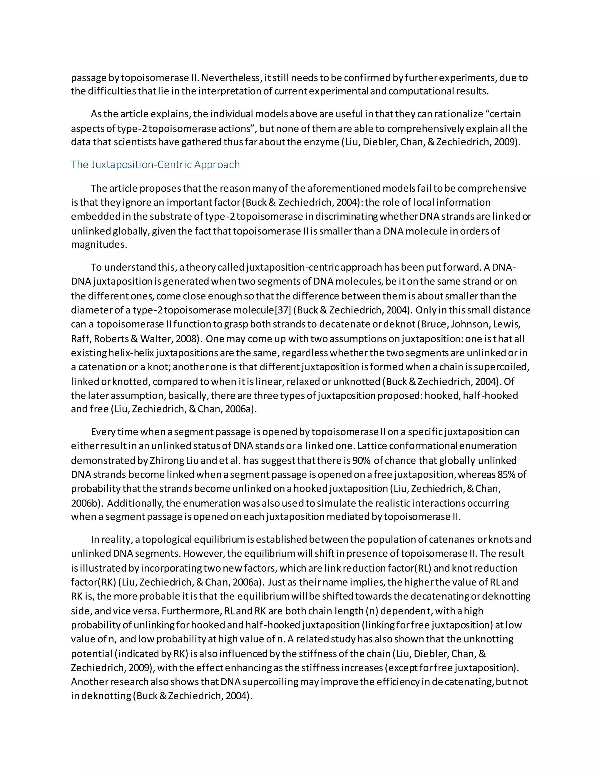 passage bytopoisomerase II.Nevertheless,itstill needstobe confirmedbyfurtherexperiments,due to
the difficultiesthatlie inthe interpretationof currentexperimentalandcomputational results.
Asthe article explains,the individual modelsabove are useful inthattheycanrationalize “certain
aspectsof type-2topoisomerase actions”,butnone of themare able to comprehensivelyexplainall the
data that scientistshave gatheredthusfaraboutthe enzyme (Liu,Diebler,Chan,&Zechiedrich,2009).
The Juxtaposition-Centric Approach
The article proposesthatthe reasonmanyof the aforementionedmodelsfail tobe comprehensive
isthat theyignore an importantfactor(Buck& Zechiedrich,2004):the role of local information
embeddedinthe substrate of type-2topoisomerase indiscriminatingwhetherDNA strandsare linkedor
unlinkedglobally,giventhe factthattopoisomerase IIissmallerthana DNA molecule inordersof
magnitudes.
To understandthis,atheorycalledjuxtaposition-centricapproachhasbeenputforward.A DNA-
DNA juxtapositionisgeneratedwhentwosegmentsof DNA molecules,be itonthe same strand or on
the differentones,come close enoughsothatthe difference betweenthemisaboutsmallerthanthe
diameterof a type-2topoisomerase molecule[37] (Buck& Zechiedrich,2004). Onlyinthissmall distance
can a topoisomerase IIfunctiontograspbothstrandsto decatenate ordeknot(Bruce,Johnson,Lewis,
Raff,Roberts& Walter,2008). One may come up withtwoassumptionsonjuxtaposition:one isthatall
existinghelix-helix juxtapositionsare the same,regardlesswhetherthe twosegmentsare unlinkedorin
a catenationor a knot;anotherone is that differentjuxtapositionisformedwhenachainissupercoiled,
linkedorknotted,comparedtowhen itislinear,relaxedorunknotted(Buck&Zechiedrich,2004).Of
the laterassumption,basically,there are three typesof juxtapositionproposed:hooked,half-hooked
and free (Liu,Zechiedrich,&Chan,2006a).
Everytime whenasegmentpassage isopenedbytopoisomeraseIIona specificjuxtapositioncan
eitherresultinanunlinkedstatusof DNA standsora linkedone.Lattice conformationalenumeration
demonstratedbyZhirongLiuandetal. has suggestthatthere is90% of chance that globally unlinked
DNA strands become linkedwhenasegmentpassage isopenedonafree juxtaposition,whereas85%of
probabilitythatthe strandsbecome unlinkedonahookedjuxtaposition(Liu,Zechiedrich,&Chan,
2006b). Additionally,the enumerationwasalsousedtosimulate the realisticinteractionsoccurring
whena segmentpassage isopenedoneachjuxtapositionmediatedbytopoisomerase II.
Inreality,atopological equilibriumisestablishedbetweenthe populationof catenanes orknotsand
unlinkedDNA segments.However,the equilibriumwill shiftinpresence of topoisomerase II.The result
isillustratedbyincorporatingtwonewfactors,whichare linkreductionfactor(RL) andknotreduction
factor(RK) (Liu,Zechiedrich,&Chan,2006a). Justas theirname implies,the higherthe value of RLand
RK is,the more probable itisthat the equilibriumwillbe shiftedtowardsthe decatenatingordeknotting
side,andvice versa.Furthermore,RLandRK are bothchain length(n) dependent,withahigh
probabilityof unlinkingforhookedandhalf-hookedjuxtaposition(linkingforfree juxtaposition) atlow
value of n, andlowprobabilityathighvalue of n.A relatedstudyhasalsoshownthat the unknotting
potential (indicatedbyRK) isalsoinfluencedbythe stiffnessof the chain(Liu,Diebler,Chan,&
Zechiedrich,2009),withthe effectenhancingasthe stiffnessincreases(exceptforfree juxtaposition).
AnotherresearchalsoshowsthatDNA supercoilingmayimprovethe efficiencyindecatenating,butnot
indeknotting(Buck&Zechiedrich,2004).
 