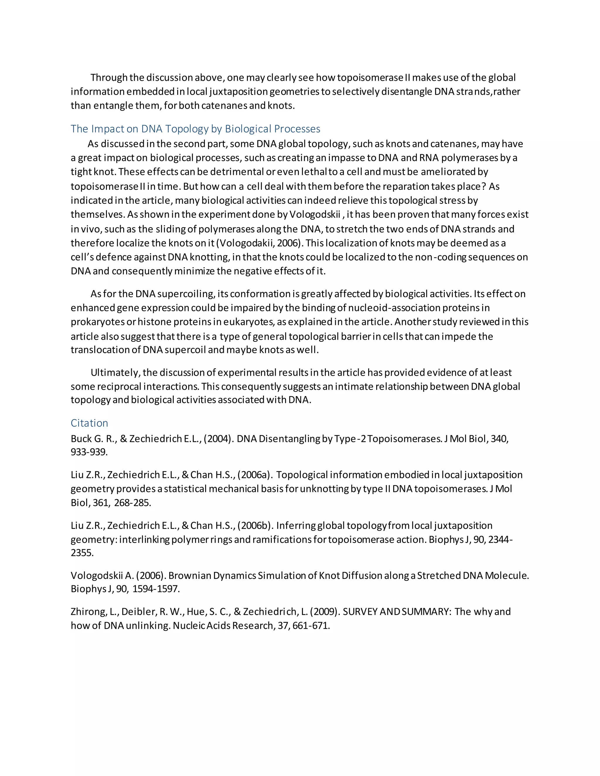 Throughthe discussionabove,one mayclearlysee how topoisomeraseIImakesuse of the global
informationembeddedinlocal juxtapositiongeometriestoselectivelydisentangle DNA strands,rather
than entangle them,forbothcatenanesandknots.
The Impact on DNA Topology by Biological Processes
As discussedinthe secondpart,some DNA global topology,suchasknotsandcatenanes,mayhave
a great impacton biological processes, suchascreatinganimpasse toDNA andRNA polymerasesbya
tightknot.These effectscanbe detrimental orevenlethaltoa cell andmustbe amelioratedby
topoisomeraseIIintime.Buthowcan a cell deal withthembefore the reparationtakesplace? As
indicatedinthe article,manybiological activitiescanindeedrelieve thistopological stressby
themselves.Asshowninthe experimentdone byVologodskii ,ithas beenproventhatmanyforcesexist
invivo,suchas the slidingof polymerasesalongthe DNA,tostretchthe two endsof DNA strands and
therefore localize the knotsonit(Vologodakii,2006).Thislocalizationof knotsmaybe deemedasa
cell’sdefence againstDNA knotting,inthatthe knotscouldbe localizedtothe non-codingsequenceson
DNA and consequentlyminimize the negative effectsof it.
Asfor the DNA supercoiling,itsconformationisgreatlyaffectedbybiological activities.Itseffecton
enhancedgene expressioncouldbe impairedbythe bindingof nucleoid-associationproteinsin
prokaryotesorhistone proteinsineukaryotes,asexplainedinthe article.Anotherstudyreviewedinthis
article alsosuggestthatthere isa type of general topological barrierincellsthatcanimpede the
translocationof DNA supercoil andmaybe knotsaswell.
Ultimately,the discussionof experimental resultsinthe article hasprovidedevidence of atleast
some reciprocal interactions.Thisconsequentlysuggestsanintimate relationshipbetweenDNA global
topologyandbiological activitiesassociatedwithDNA.
Citation
Buck G. R., & ZechiedrichE.L.,(2004). DNA DisentanglingbyType-2Topoisomerases.JMol Biol,340,
933-939.
Liu Z.R.,ZechiedrichE.L.,&Chan H.S.,(2006a). Topological informationembodiedinlocal juxtaposition
geometryprovidesastatistical mechanical basisforunknottingbytype IIDNA topoisomerases.JMol
Biol,361, 268-285.
Liu Z.R.,ZechiedrichE.L.,&Chan H.S.,(2006b). Inferringglobal topologyfromlocal juxtaposition
geometry:interlinkingpolymerringsandramificationsfortopoisomerase action.BiophysJ,90,2344-
2355.
Vologodskii A.(2006).BrownianDynamicsSimulationof KnotDiffusionalongaStretchedDNA Molecule.
BiophysJ,90, 1594-1597.
Zhirong,L.,Deibler,R.W.,Hue,S. C., & Zechiedrich,L.(2009). SURVEY ANDSUMMARY: The whyand
howof DNA unlinking.NucleicAcidsResearch,37,661-671.
 