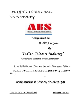 PUNJAB TECHNICAL
UNIVERSITY




                       Assignment on
                               SWOT Analysis
                                          Of
            “Indian Telecom Industry”
            WITH SPECIAL REFERENCE OF “RETAIL INDUSTRY”



    In partial fulfillment of the requirement of two years full time

   Masters of Business Administration (MBA) Program (2009-
2011)

                                     Of

      Asian Business School, Noida 201301


UNDER THE GUIDENCE OF:                          SUBMITTED BY:
 
