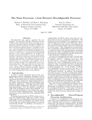 The Nano Processor: a Low Resource Recon gurable Processor
Michael J. Wirthlin and Brad L. Hutchings
Dept. of Electrical and Computer Eng.
Brigham Young University
Provo, UT 84602
Kent L. Gilson
National Technology Inc.
9500 South 500 West Suite #104
Sandy, UT 84070
April 11, 1994
Abstract
Recon gurable logic systems approach the per-
formance of Application-Speci c Integrated Circuits
(ASICs) while retaining much of the generality of con-
ventional computing systems through recon guration.
Unfortunately, the development of these systems, un-
like conventional software systems, is hardware inten-
sive, requiring signi cant hardware development time.
One way to introduce a more exible development ap-
proach is to implement a customizable stored-program
processor. For a given application, the designer can
develop customized hardware to increase performance
and then control the sequencing and operation of this
hardware with software. Development time can be sig-
ni cantly reduced because conventional software devel-
opment tools, e.g., assemblers and compilers, can be
used to quickly develop new applications on the cus-
tomized processor. This paper presents the Nano Pro-
cessor (nP), a fully customizable recon gurable pro-
cessor, together with its integrated assembler, that has
been successfully implemented on the Xilinx 3000 se-
ries Field Programmable Gate Array (FPGA).
1 Introduction
In order to obtain substantial speed up for com-
putationally intensive algorithms, developers rely on
ASICs. These systems use fully hardwired control and
specialized functional units to increase performance.
ASICs are often employed in Digital Signal Process-
ing (DSP), image processing, and other highly com-
putational applications. Although hardwired ASICs
provide excellent performance, they have two impor-
tant disadvantages. First, the inability to modify an
ASIC after development makes them in exible. Sec-
ond, the high development costs makes them expen-
sive for low volume implementations. These disadvan-
tages prevent many applications from exploiting ASIC
capabilities.
Technology improvements in FPGAs opens new av-
enues for implementing application speci c circuits
without the non-recurringengineering costs associated
with ASICs. Lower development costs allow custom
circuits with low volume implementations to become
economically feasible. In addition, the dynamic re-
Presented at IEEE Workshop on FPGAs for Custom Com-
puting Machines, Napa, CA, April 10-13, 1994, pg. 23-30.
con gurability of FPGAs allows more than one cus-
tom circuit to run on a given piece of hardware. The
hardwired circuit developed for one application can be
replaced with the circuit for a new application. There-
fore, recon gurable logic systems can approach the
performance of custom ASICs without the in exibility
of custom silicon. This combination of custom hard-
ware and exible con gurability has also been shown
to outperform large scale general purpose computing
systems [1, 2]. Thus, recon gurable logic systems have
the potential to bring application-speci c performance
to general purpose computing systems.
In order for recon gurable systems to become gen-
eral purpose computing systems, they must be easy
to program and use. Although some early work
has been done on automated software/hardware co-
synthesis [3], most recon gurable systems are pro-
grammed using conventional hardware development
techniques such as schematic capture or hardware de-
scription languages [2]. As the number of FPGAs
in recon gurable systems increases, the task of de-
veloping custom circuits for each FPGA in the sys-
tem becomes enormous. In addition, the knowledge
and tools necessary to develop recon gurable applica-
tions further hinders general purpose implementation.
A strong background in hardware development is re-
quired as well as expensive CAD and synthesis tools.
Until recon gurable systems address the de ciencies
of large scale application development, recon gurable
logic will remain in the application-speci c realm.
One way to reduce the problem of realizing custom
circuitry on recon gurable hardware systems is im-
plementing or adapting a general purpose processor
in recon gurable hardware. This paper will discuss
background research in recon gurable processors, in-
troduce the Nano Processor, and provide a design ex-
ample.
2 Recon gurable Stored-Program
Processor Architectures
A number of recon gurable stored-program pro-
cessors have been implemented on recon gurable sys-
tems. Although each system has a unique hardware
architecture and software implementation, all utilize
a recon gurable platform to implement application-
speci c hardware in conjunction with a general pur-
pose processor.
 