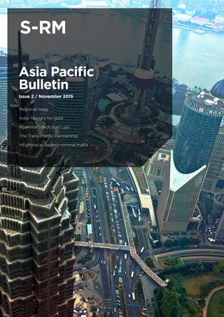 S-RM: ASIA PACIFIC BULLETIN
NOVEMBER 2015
1
Asia Pacific
Bulletin
Issue 2 / November 2015
Regional news
India: Hungry for gold
Myanmar’s tech start ups
The Trans-Pacific Partnership
Infighting in Japan’s criminal mafia

S-RM
 