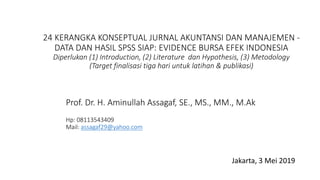 24 KERANGKA KONSEPTUAL JURNAL AKUNTANSI DAN MANAJEMEN -
DATA DAN HASIL SPSS SIAP: EVIDENCE BURSA EFEK INDONESIA
Diperlukan (1) Introduction, (2) Literature dan Hypothesis, (3) Metodology
(Target finalisasi tiga hari untuk latihan & publikasi)
Jakarta, 3 Mei 2019
Prof. Dr. H. Aminullah Assagaf, SE., MS., MM., M.Ak
Hp: 08113543409
Mail: assagaf29@yahoo.com
 