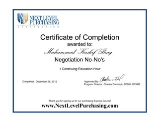 Certificate of Completion
awarded to:
1 Continuing Education Hour
Completed: Approved By:
Program Director: Charles Dominick, SPSM, SPSM2
Thank you for signing up for our purchasing Express Course!
www.NextLevelPurchasing.com
Muhammad Kashif Baig
Negotiation No-No's
December 28, 2012
 
