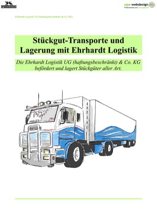 Ehrhardt Logistik UG (haftungsbeschränkt) & Co. KG
Stückgut-Transporte und
Lagerung mit Ehrhardt Logistik
Die Ehrhardt Logistik UG (haftungsbeschränkt) & Co. KG
befördert und lagert Stückgüter aller Art.
 