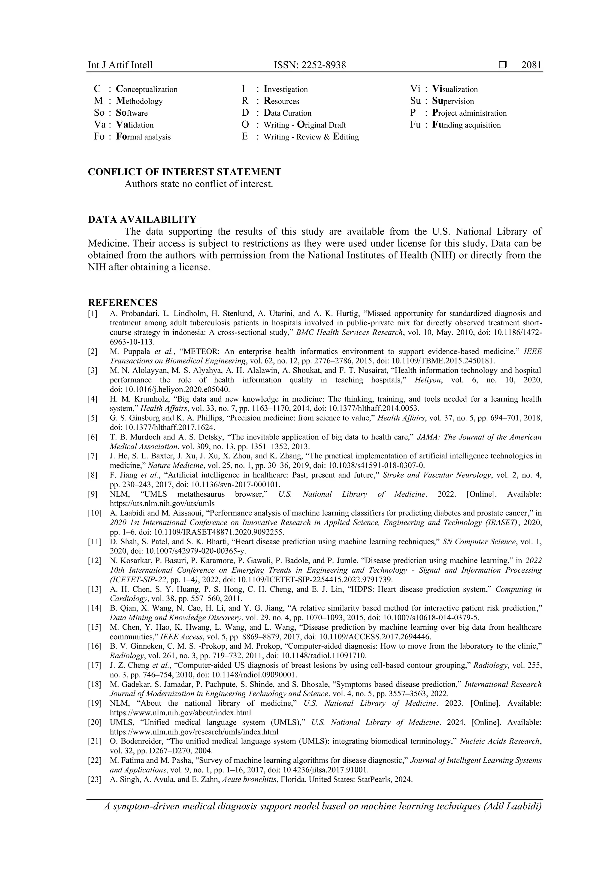 Int J Artif Intell ISSN: 2252-8938 
A symptom-driven medical diagnosis support model based on machine learning techniques (Adil Laabidi)
2081
C : Conceptualization
M : Methodology
So : Software
Va : Validation
Fo : Formal analysis
I : Investigation
R : Resources
D : Data Curation
O : Writing - Original Draft
E : Writing - Review & Editing
Vi : Visualization
Su : Supervision
P : Project administration
Fu : Funding acquisition
CONFLICT OF INTEREST STATEMENT
Authors state no conflict of interest.
DATA AVAILABILITY
The data supporting the results of this study are available from the U.S. National Library of
Medicine. Their access is subject to restrictions as they were used under license for this study. Data can be
obtained from the authors with permission from the National Institutes of Health (NIH) or directly from the
NIH after obtaining a license.
REFERENCES
[1] A. Probandari, L. Lindholm, H. Stenlund, A. Utarini, and A. K. Hurtig, “Missed opportunity for standardized diagnosis and
treatment among adult tuberculosis patients in hospitals involved in public-private mix for directly observed treatment short-
course strategy in indonesia: A cross-sectional study,” BMC Health Services Research, vol. 10, May. 2010, doi: 10.1186/1472-
6963-10-113.
[2] M. Puppala et al., “METEOR: An enterprise health informatics environment to support evidence-based medicine,” IEEE
Transactions on Biomedical Engineering, vol. 62, no. 12, pp. 2776–2786, 2015, doi: 10.1109/TBME.2015.2450181.
[3] M. N. Alolayyan, M. S. Alyahya, A. H. Alalawin, A. Shoukat, and F. T. Nusairat, “Health information technology and hospital
performance the role of health information quality in teaching hospitals,” Heliyon, vol. 6, no. 10, 2020,
doi: 10.1016/j.heliyon.2020.e05040.
[4] H. M. Krumholz, “Big data and new knowledge in medicine: The thinking, training, and tools needed for a learning health
system,” Health Affairs, vol. 33, no. 7, pp. 1163–1170, 2014, doi: 10.1377/hlthaff.2014.0053.
[5] G. S. Ginsburg and K. A. Phillips, “Precision medicine: from science to value,” Health Affairs, vol. 37, no. 5, pp. 694–701, 2018,
doi: 10.1377/hlthaff.2017.1624.
[6] T. B. Murdoch and A. S. Detsky, “The inevitable application of big data to health care,” JAMA: The Journal of the American
Medical Association, vol. 309, no. 13, pp. 1351–1352, 2013.
[7] J. He, S. L. Baxter, J. Xu, J. Xu, X. Zhou, and K. Zhang, “The practical implementation of artificial intelligence technologies in
medicine,” Nature Medicine, vol. 25, no. 1, pp. 30–36, 2019, doi: 10.1038/s41591-018-0307-0.
[8] F. Jiang et al., “Artificial intelligence in healthcare: Past, present and future,” Stroke and Vascular Neurology, vol. 2, no. 4,
pp. 230–243, 2017, doi: 10.1136/svn-2017-000101.
[9] NLM, “UMLS metathesaurus browser,” U.S. National Library of Medicine. 2022. [Online]. Available:
https://uts.nlm.nih.gov/uts/umls
[10] A. Laabidi and M. Aissaoui, “Performance analysis of machine learning classifiers for predicting diabetes and prostate cancer,” in
2020 1st International Conference on Innovative Research in Applied Science, Engineering and Technology (IRASET), 2020,
pp. 1–6. doi: 10.1109/IRASET48871.2020.9092255.
[11] D. Shah, S. Patel, and S. K. Bharti, “Heart disease prediction using machine learning techniques,” SN Computer Science, vol. 1,
2020, doi: 10.1007/s42979-020-00365-y.
[12] N. Kosarkar, P. Basuri, P. Karamore, P. Gawali, P. Badole, and P. Jumle, “Disease prediction using machine learning,” in 2022
10th International Conference on Emerging Trends in Engineering and Technology - Signal and Information Processing
(ICETET-SIP-22, pp. 1–4), 2022, doi: 10.1109/ICETET-SIP-2254415.2022.9791739.
[13] A. H. Chen, S. Y. Huang, P. S. Hong, C. H. Cheng, and E. J. Lin, “HDPS: Heart disease prediction system,” Computing in
Cardiology, vol. 38, pp. 557–560, 2011.
[14] B. Qian, X. Wang, N. Cao, H. Li, and Y. G. Jiang, “A relative similarity based method for interactive patient risk prediction,”
Data Mining and Knowledge Discovery, vol. 29, no. 4, pp. 1070–1093, 2015, doi: 10.1007/s10618-014-0379-5.
[15] M. Chen, Y. Hao, K. Hwang, L. Wang, and L. Wang, “Disease prediction by machine learning over big data from healthcare
communities,” IEEE Access, vol. 5, pp. 8869–8879, 2017, doi: 10.1109/ACCESS.2017.2694446.
[16] B. V. Ginneken, C. M. S. -Prokop, and M. Prokop, “Computer-aided diagnosis: How to move from the laboratory to the clinic,”
Radiology, vol. 261, no. 3, pp. 719–732, 2011, doi: 10.1148/radiol.11091710.
[17] J. Z. Cheng et al., “Computer-aided US diagnosis of breast lesions by using cell-based contour grouping,” Radiology, vol. 255,
no. 3, pp. 746–754, 2010, doi: 10.1148/radiol.09090001.
[18] M. Gadekar, S. Jamadar, P. Pachpute, S. Shinde, and S. Bhosale, “Symptoms based disease prediction,” International Research
Journal of Modernization in Engineering Technology and Science, vol. 4, no. 5, pp. 3557–3563, 2022.
[19] NLM, “About the national library of medicine,” U.S. National Library of Medicine. 2023. [Online]. Available:
https://www.nlm.nih.gov/about/index.html
[20] UMLS, “Unified medical language system (UMLS),” U.S. National Library of Medicine. 2024. [Online]. Available:
https://www.nlm.nih.gov/research/umls/index.html
[21] O. Bodenreider, “The unified medical language system (UMLS): integrating biomedical terminology,” Nucleic Acids Research,
vol. 32, pp. D267–D270, 2004.
[22] M. Fatima and M. Pasha, “Survey of machine learning algorithms for disease diagnostic,” Journal of Intelligent Learning Systems
and Applications, vol. 9, no. 1, pp. 1–16, 2017, doi: 10.4236/jilsa.2017.91001.
[23] A. Singh, A. Avula, and E. Zahn, Acute bronchitis, Florida, United States: StatPearls, 2024.
 