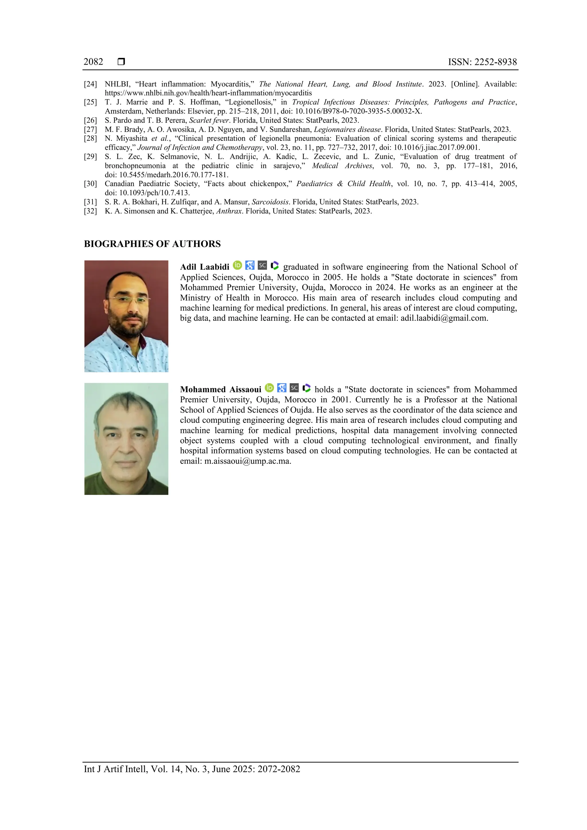  ISSN: 2252-8938
Int J Artif Intell, Vol. 14, No. 3, June 2025: 2072-2082
2082
[24] NHLBI, “Heart inflammation: Myocarditis,” The National Heart, Lung, and Blood Institute. 2023. [Online]. Available:
https://www.nhlbi.nih.gov/health/heart-inflammation/myocarditis
[25] T. J. Marrie and P. S. Hoffman, “Legionellosis,” in Tropical Infectious Diseases: Principles, Pathogens and Practice,
Amsterdam, Netherlands: Elsevier, pp. 215–218, 2011, doi: 10.1016/B978-0-7020-3935-5.00032-X.
[26] S. Pardo and T. B. Perera, Scarlet fever. Florida, United States: StatPearls, 2023.
[27] M. F. Brady, A. O. Awosika, A. D. Nguyen, and V. Sundareshan, Legionnaires disease. Florida, United States: StatPearls, 2023.
[28] N. Miyashita et al., “Clinical presentation of legionella pneumonia: Evaluation of clinical scoring systems and therapeutic
efficacy,” Journal of Infection and Chemotherapy, vol. 23, no. 11, pp. 727–732, 2017, doi: 10.1016/j.jiac.2017.09.001.
[29] S. L. Zec, K. Selmanovic, N. L. Andrijic, A. Kadic, L. Zecevic, and L. Zunic, “Evaluation of drug treatment of
bronchopneumonia at the pediatric clinic in sarajevo,” Medical Archives, vol. 70, no. 3, pp. 177–181, 2016,
doi: 10.5455/medarh.2016.70.177-181.
[30] Canadian Paediatric Society, “Facts about chickenpox,” Paediatrics & Child Health, vol. 10, no. 7, pp. 413–414, 2005,
doi: 10.1093/pch/10.7.413.
[31] S. R. A. Bokhari, H. Zulfiqar, and A. Mansur, Sarcoidosis. Florida, United States: StatPearls, 2023.
[32] K. A. Simonsen and K. Chatterjee, Anthrax. Florida, United States: StatPearls, 2023.
BIOGRAPHIES OF AUTHORS
Adil Laabidi graduated in software engineering from the National School of
Applied Sciences, Oujda, Morocco in 2005. He holds a "State doctorate in sciences" from
Mohammed Premier University, Oujda, Morocco in 2024. He works as an engineer at the
Ministry of Health in Morocco. His main area of research includes cloud computing and
machine learning for medical predictions. In general, his areas of interest are cloud computing,
big data, and machine learning. He can be contacted at email: adil.laabidi@gmail.com.
Mohammed Aissaoui holds a "State doctorate in sciences" from Mohammed
Premier University, Oujda, Morocco in 2001. Currently he is a Professor at the National
School of Applied Sciences of Oujda. He also serves as the coordinator of the data science and
cloud computing engineering degree. His main area of research includes cloud computing and
machine learning for medical predictions, hospital data management involving connected
object systems coupled with a cloud computing technological environment, and finally
hospital information systems based on cloud computing technologies. He can be contacted at
email: m.aissaoui@ump.ac.ma.
 