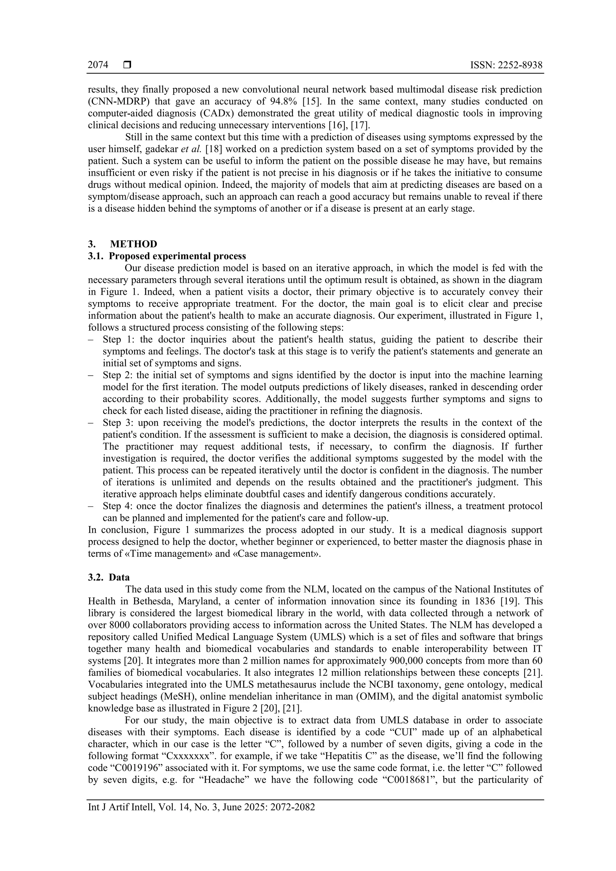  ISSN: 2252-8938
Int J Artif Intell, Vol. 14, No. 3, June 2025: 2072-2082
2074
results, they finally proposed a new convolutional neural network based multimodal disease risk prediction
(CNN-MDRP) that gave an accuracy of 94.8% [15]. In the same context, many studies conducted on
computer-aided diagnosis (CADx) demonstrated the great utility of medical diagnostic tools in improving
clinical decisions and reducing unnecessary interventions [16], [17].
Still in the same context but this time with a prediction of diseases using symptoms expressed by the
user himself, gadekar et al. [18] worked on a prediction system based on a set of symptoms provided by the
patient. Such a system can be useful to inform the patient on the possible disease he may have, but remains
insufficient or even risky if the patient is not precise in his diagnosis or if he takes the initiative to consume
drugs without medical opinion. Indeed, the majority of models that aim at predicting diseases are based on a
symptom/disease approach, such an approach can reach a good accuracy but remains unable to reveal if there
is a disease hidden behind the symptoms of another or if a disease is present at an early stage.
3. METHOD
3.1. Proposed experimental process
Our disease prediction model is based on an iterative approach, in which the model is fed with the
necessary parameters through several iterations until the optimum result is obtained, as shown in the diagram
in Figure 1. Indeed, when a patient visits a doctor, their primary objective is to accurately convey their
symptoms to receive appropriate treatment. For the doctor, the main goal is to elicit clear and precise
information about the patient's health to make an accurate diagnosis. Our experiment, illustrated in Figure 1,
follows a structured process consisting of the following steps:
‒ Step 1: the doctor inquiries about the patient's health status, guiding the patient to describe their
symptoms and feelings. The doctor's task at this stage is to verify the patient's statements and generate an
initial set of symptoms and signs.
‒ Step 2: the initial set of symptoms and signs identified by the doctor is input into the machine learning
model for the first iteration. The model outputs predictions of likely diseases, ranked in descending order
according to their probability scores. Additionally, the model suggests further symptoms and signs to
check for each listed disease, aiding the practitioner in refining the diagnosis.
‒ Step 3: upon receiving the model's predictions, the doctor interprets the results in the context of the
patient's condition. If the assessment is sufficient to make a decision, the diagnosis is considered optimal.
The practitioner may request additional tests, if necessary, to confirm the diagnosis. If further
investigation is required, the doctor verifies the additional symptoms suggested by the model with the
patient. This process can be repeated iteratively until the doctor is confident in the diagnosis. The number
of iterations is unlimited and depends on the results obtained and the practitioner's judgment. This
iterative approach helps eliminate doubtful cases and identify dangerous conditions accurately.
‒ Step 4: once the doctor finalizes the diagnosis and determines the patient's illness, a treatment protocol
can be planned and implemented for the patient's care and follow-up.
In conclusion, Figure 1 summarizes the process adopted in our study. It is a medical diagnosis support
process designed to help the doctor, whether beginner or experienced, to better master the diagnosis phase in
terms of «Time management» and «Case management».
3.2. Data
The data used in this study come from the NLM, located on the campus of the National Institutes of
Health in Bethesda, Maryland, a center of information innovation since its founding in 1836 [19]. This
library is considered the largest biomedical library in the world, with data collected through a network of
over 8000 collaborators providing access to information across the United States. The NLM has developed a
repository called Unified Medical Language System (UMLS) which is a set of files and software that brings
together many health and biomedical vocabularies and standards to enable interoperability between IT
systems [20]. It integrates more than 2 million names for approximately 900,000 concepts from more than 60
families of biomedical vocabularies. It also integrates 12 million relationships between these concepts [21].
Vocabularies integrated into the UMLS metathesaurus include the NCBI taxonomy, gene ontology, medical
subject headings (MeSH), online mendelian inheritance in man (OMIM), and the digital anatomist symbolic
knowledge base as illustrated in Figure 2 [20], [21].
For our study, the main objective is to extract data from UMLS database in order to associate
diseases with their symptoms. Each disease is identified by a code “CUI” made up of an alphabetical
character, which in our case is the letter “C”, followed by a number of seven digits, giving a code in the
following format “Cxxxxxxx”. for example, if we take “Hepatitis C” as the disease, we’ll find the following
code “C0019196” associated with it. For symptoms, we use the same code format, i.e. the letter “C” followed
by seven digits, e.g. for “Headache” we have the following code “C0018681”, but the particularity of
 