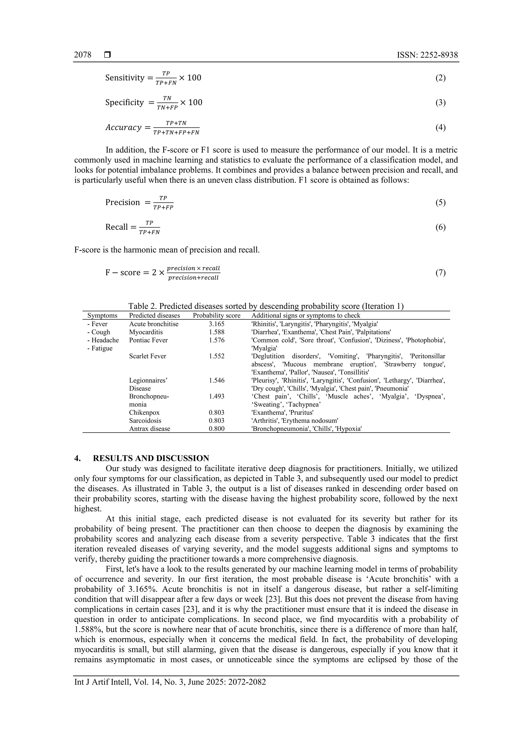  ISSN: 2252-8938
Int J Artif Intell, Vol. 14, No. 3, June 2025: 2072-2082
2078
Sensitivity =
𝑇𝑃
𝑇𝑃+𝐹𝑁
× 100 (2)
Specificity =
𝑇𝑁
𝑇𝑁+𝐹𝑃
× 100 (3)
𝐴𝑐𝑐𝑢𝑟𝑎𝑐𝑦 =
𝑇𝑃+𝑇𝑁
𝑇𝑃+𝑇𝑁+𝐹𝑃+𝐹𝑁
(4)
In addition, the F-score or F1 score is used to measure the performance of our model. It is a metric
commonly used in machine learning and statistics to evaluate the performance of a classification model, and
looks for potential imbalance problems. It combines and provides a balance between precision and recall, and
is particularly useful when there is an uneven class distribution. F1 score is obtained as follows:
Precision =
𝑇𝑃
𝑇𝑃+𝐹𝑃
(5)
Recall =
𝑇𝑃
𝑇𝑃+𝐹𝑁
(6)
F-score is the harmonic mean of precision and recall.
F − score = 2 ×
𝑝𝑟𝑒𝑐𝑖𝑠𝑖𝑜𝑛 × 𝑟𝑒𝑐𝑎𝑙𝑙
𝑝𝑟𝑒𝑐𝑖𝑠𝑖𝑜𝑛+𝑟𝑒𝑐𝑎𝑙𝑙
(7)
Table 2. Predicted diseases sorted by descending probability score (Iteration 1)
Symptoms Predicted diseases Probability score Additional signs or symptoms to check
- Fever
- Cough
- Headache
- Fatigue
Acute bronchitise 3.165 'Rhinitis', 'Laryngitis', 'Pharyngitis', 'Myalgia'
Myocarditis 1.588 'Diarrhea', 'Exanthema', 'Chest Pain', 'Palpitations'
Pontiac Fever 1.576 'Common cold', 'Sore throat', 'Confusion', 'Diziness', 'Photophobia',
'Myalgia'
Scarlet Fever 1.552 'Deglutition disorders', 'Vomiting', 'Pharyngitis', 'Peritonsillar
abscess', 'Mucous membrane eruption', 'Strawberry tongue',
'Exanthema', 'Pallor', 'Nausea', 'Tonsillitis'
Legionnaires’
Disease
1.546 'Pleurisy', 'Rhinitis', 'Laryngitis', 'Confusion', 'Lethargy', 'Diarrhea',
'Dry cough', 'Chills', 'Myalgia', 'Chest pain', 'Pneumonia'
Bronchopneu-
monia
1.493 ‘Chest pain’, ‘Chills’, ‘Muscle aches’, ‘Myalgia’, ‘Dyspnea’,
‘Sweating’, ‘Tachypnea’
Chikenpox 0.803 'Exanthema', 'Pruritus'
Sarcoidosis 0.803 'Arthritis', 'Erythema nodosum'
Antrax disease 0.800 'Bronchopneumonia', 'Chills', 'Hypoxia'
4. RESULTS AND DISCUSSION
Our study was designed to facilitate iterative deep diagnosis for practitioners. Initially, we utilized
only four symptoms for our classification, as depicted in Table 3, and subsequently used our model to predict
the diseases. As illustrated in Table 3, the output is a list of diseases ranked in descending order based on
their probability scores, starting with the disease having the highest probability score, followed by the next
highest.
At this initial stage, each predicted disease is not evaluated for its severity but rather for its
probability of being present. The practitioner can then choose to deepen the diagnosis by examining the
probability scores and analyzing each disease from a severity perspective. Table 3 indicates that the first
iteration revealed diseases of varying severity, and the model suggests additional signs and symptoms to
verify, thereby guiding the practitioner towards a more comprehensive diagnosis.
First, let's have a look to the results generated by our machine learning model in terms of probability
of occurrence and severity. In our first iteration, the most probable disease is ‘Acute bronchitis’ with a
probability of 3.165%. Acute bronchitis is not in itself a dangerous disease, but rather a self-limiting
condition that will disappear after a few days or week [23]. But this does not prevent the disease from having
complications in certain cases [23], and it is why the practitioner must ensure that it is indeed the disease in
question in order to anticipate complications. In second place, we find myocarditis with a probability of
1.588%, but the score is nowhere near that of acute bronchitis, since there is a difference of more than half,
which is enormous, especially when it concerns the medical field. In fact, the probability of developing
myocarditis is small, but still alarming, given that the disease is dangerous, especially if you know that it
remains asymptomatic in most cases, or unnoticeable since the symptoms are eclipsed by those of the
 