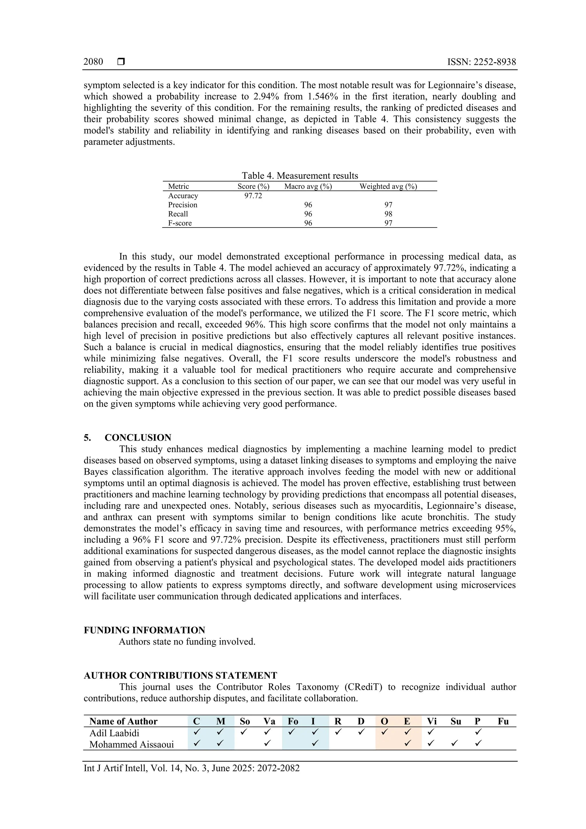  ISSN: 2252-8938
Int J Artif Intell, Vol. 14, No. 3, June 2025: 2072-2082
2080
symptom selected is a key indicator for this condition. The most notable result was for Legionnaire’s disease,
which showed a probability increase to 2.94% from 1.546% in the first iteration, nearly doubling and
highlighting the severity of this condition. For the remaining results, the ranking of predicted diseases and
their probability scores showed minimal change, as depicted in Table 4. This consistency suggests the
model's stability and reliability in identifying and ranking diseases based on their probability, even with
parameter adjustments.
Table 4. Measurement results
Metric Score (%) Macro avg (%) Weighted avg (%)
Accuracy 97.72
Precision 96 97
Recall 96 98
F-score 96 97
In this study, our model demonstrated exceptional performance in processing medical data, as
evidenced by the results in Table 4. The model achieved an accuracy of approximately 97.72%, indicating a
high proportion of correct predictions across all classes. However, it is important to note that accuracy alone
does not differentiate between false positives and false negatives, which is a critical consideration in medical
diagnosis due to the varying costs associated with these errors. To address this limitation and provide a more
comprehensive evaluation of the model's performance, we utilized the F1 score. The F1 score metric, which
balances precision and recall, exceeded 96%. This high score confirms that the model not only maintains a
high level of precision in positive predictions but also effectively captures all relevant positive instances.
Such a balance is crucial in medical diagnostics, ensuring that the model reliably identifies true positives
while minimizing false negatives. Overall, the F1 score results underscore the model's robustness and
reliability, making it a valuable tool for medical practitioners who require accurate and comprehensive
diagnostic support. As a conclusion to this section of our paper, we can see that our model was very useful in
achieving the main objective expressed in the previous section. It was able to predict possible diseases based
on the given symptoms while achieving very good performance.
5. CONCLUSION
This study enhances medical diagnostics by implementing a machine learning model to predict
diseases based on observed symptoms, using a dataset linking diseases to symptoms and employing the naive
Bayes classification algorithm. The iterative approach involves feeding the model with new or additional
symptoms until an optimal diagnosis is achieved. The model has proven effective, establishing trust between
practitioners and machine learning technology by providing predictions that encompass all potential diseases,
including rare and unexpected ones. Notably, serious diseases such as myocarditis, Legionnaire’s disease,
and anthrax can present with symptoms similar to benign conditions like acute bronchitis. The study
demonstrates the model’s efficacy in saving time and resources, with performance metrics exceeding 95%,
including a 96% F1 score and 97.72% precision. Despite its effectiveness, practitioners must still perform
additional examinations for suspected dangerous diseases, as the model cannot replace the diagnostic insights
gained from observing a patient's physical and psychological states. The developed model aids practitioners
in making informed diagnostic and treatment decisions. Future work will integrate natural language
processing to allow patients to express symptoms directly, and software development using microservices
will facilitate user communication through dedicated applications and interfaces.
FUNDING INFORMATION
Authors state no funding involved.
AUTHOR CONTRIBUTIONS STATEMENT
This journal uses the Contributor Roles Taxonomy (CRediT) to recognize individual author
contributions, reduce authorship disputes, and facilitate collaboration.
Name of Author C M So Va Fo I R D O E Vi Su P Fu
Adil Laabidi ✓ ✓ ✓ ✓ ✓ ✓ ✓ ✓ ✓ ✓ ✓ ✓
Mohammed Aissaoui ✓ ✓ ✓ ✓ ✓ ✓ ✓ ✓
 
