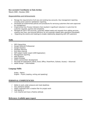 Key accounts Coordinator at Zain Jordan
March 2000 - October 2004
Responsibilities and Achievements
• Manage the requirements of all new and existing key accounts. Key management reporting
including send customer satisfaction reporting.
• Developed all implemented policies and procedures for servicing customers that were approved
by management.
• Implemented Key Process Indicators that resulted in significant reduction in cycle time for
customer requests, queries and complaints.
• Managed all Zain's VIP accounts, corporate related needs and requests from adding services,
creating new lines, and ensured efficiency for all corporate related daily operations Developed.
• Organizing the events and meetings to enable relationship deepening with VIP customers
Skills
 SEO Copywriting
 Google AdWords Professional
 Google Analytics
 Strategic Planning
 End Users training
 SAP subject matter expert (CRM Application)
 Management reporting
 Web Analytics
 Digital Strategy
 Online communities’ development
 Microsoft XP applications (Word, Excel, Office, PowerPoint, Outlook, Access) – Advanced
 Adobe Design – Intermediate
Language Skills:
Arabic - Native
English – Fluent (reading, writing and speaking)
PERSONAL COMPETENCIES
 Ability to work under pressure and meet deadlines
 Very alerted to details
 Highly organised with a creative flair for project work
 Fast learner a
 I am cheerful and have a Positive attitude
References Available upon request
 