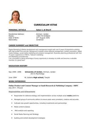 CURRICULUM VITAE
PERSONAL DETAILS Sahar I. Al Sharif
Residential Address: Amman- Jordan
Mobile: +969 79 5578643
Date of Birth: 22nd
August 1976
Nationality: Jordanian
CAREER SUMMERY and OBJECTIVE
Digital Marketing & Media development and management expert with over 4 years of experience working
with high profile Print and site. Background includes online editorial management, content acquisition, digital
media strategy, social media marketing and projects management. Business planning professional with over
10 years’ experience in FMCG, Telecom marketing
and Marketing consultancies.
I am committed to taking advantage of every opportunity to develop my skills and become a valuable
member of a great team
EDUCATION HISTORY
Sep 1994- 1998 University of Jordan, Amman, Jordan
B.A in Psychology
June 1994 AL Jubiaha High school, Tawjihi
WORK EXPERIENCE
Online Product and Content Manager at Saudi Research & Publishing Company - SRPC
July 2013 - Present
Responsibilities and Achievements
• Responsible for editorial strategy and implementation across multiple social media platforms
• Managed group of community editors to ensure posts were consistent, creative and accurate.
• Cultivate new growth opportunities, including investments and partnerships
• Media content analysis
• Web analysis and reporting
• Social Media Planning and Strategy
• building and content development strategies
 