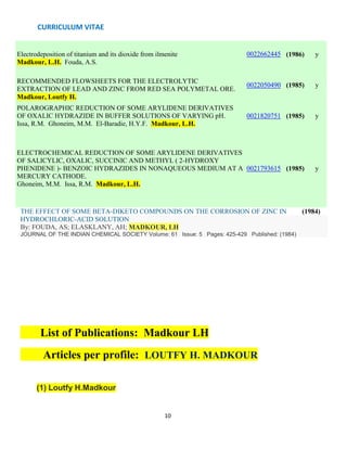 CURRICULUM VITAE
10
Electrodeposition of titanium and its dioxide from ilmenite
Madkour, L.H. Fouda, A.S.
0022662445 (1986) y
RECOMMENDED FLOWSHEETS FOR THE ELECTROLYTIC
EXTRACTION OF LEAD AND ZINC FROM RED SEA POLYMETAL ORE.
Madkour, Loutfy H.
0022050490 (1985) y
POLAROGRAPHIC REDUCTION OF SOME ARYLIDENE DERIVATIVES
OF OXALIC HYDRAZIDE IN BUFFER SOLUTIONS OF VARYING pH.
Issa, R.M. Ghoneim, M.M. El-Baradie, H.Y.F. Madkour, L.H.
0021820751 (1985) y
ELECTROCHEMICAL REDUCTION OF SOME ARYLIDENE DERIVATIVES
OF SALICYLIC, OXALIC, SUCCINIC AND METHYL ( 2-HYDROXY
PHENIDENE )- BENZOIC HYDRAZIDES IN NONAQUEOUS MEDIUM AT A
MERCURY CATHODE.
Ghoneim, M.M. Issa, R.M. Madkour, L.H.
0021793615 (1985) y
THE EFFECT OF SOME BETA-DIKETO COMPOUNDS ON THE CORROSION OF ZINC IN (1984)
HYDROCHLORIC-ACID SOLUTION
By: FOUDA, AS; ELASKLANY, AH; MADKOUR, LH
JOURNAL OF THE INDIAN CHEMICAL SOCIETY Volume: 61 Issue: 5 Pages: 425-429 Published: (1984)
List of Publications: Madkour LH
Articles per profile: LOUTFY H. MADKOUR
(1) Loutfy H.Madkour
 